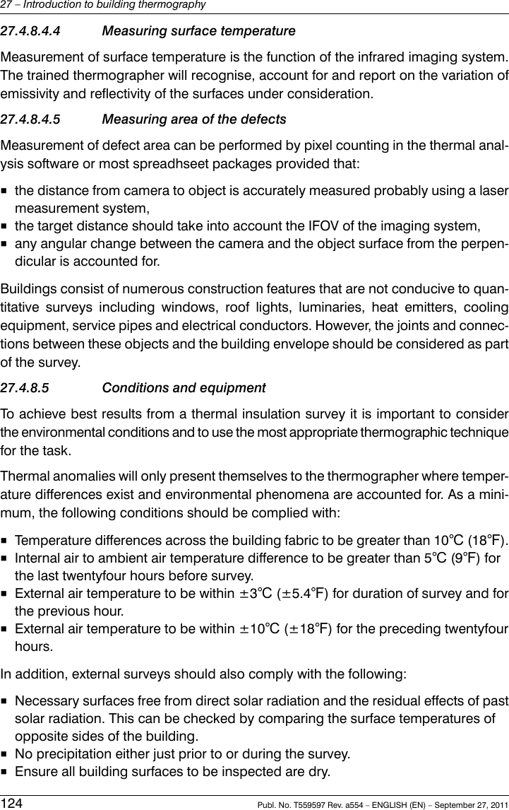 27.4.8.4.4 Measuring surface temperatureMeasurement of surface temperature is the function of the infrared imaging system.The trained thermographer will recognise, account for and report on the variation ofemissivity and reflectivity of the surfaces under consideration.27.4.8.4.5 Measuring area of the defectsMeasurement of defect area can be performed by pixel counting in the thermal anal-ysis software or most spreadhseet packages provided that:■the distance from camera to object is accurately measured probably using a lasermeasurement system,■the target distance should take into account the IFOV of the imaging system,■any angular change between the camera and the object surface from the perpen-dicular is accounted for.Buildings consist of numerous construction features that are not conducive to quan-titative surveys including windows, roof lights, luminaries, heat emitters, coolingequipment, service pipes and electrical conductors. However, the joints and connec-tions between these objects and the building envelope should be considered as partof the survey.27.4.8.5 Conditions and equipmentTo achieve best results from a thermal insulation survey it is important to considerthe environmental conditions and to use the most appropriate thermographic techniquefor the task.Thermal anomalies will only present themselves to the thermographer where temper-ature differences exist and environmental phenomena are accounted for. As a mini-mum, the following conditions should be complied with:■Temperature differences across the building fabric to be greater than 10℃ (18℉).■Internal air to ambient air temperature difference to be greater than 5℃ (9℉) forthe last twentyfour hours before survey.■External air temperature to be within ±3℃ (±5.4℉) for duration of survey and forthe previous hour.■External air temperature to be within ±10℃ (±18℉) for the preceding twentyfourhours.In addition, external surveys should also comply with the following:■Necessary surfaces free from direct solar radiation and the residual effects of pastsolar radiation. This can be checked by comparing the surface temperatures ofopposite sides of the building.■No precipitation either just prior to or during the survey.■Ensure all building surfaces to be inspected are dry.124 Publ. No. T559597 Rev. a554 – ENGLISH (EN) – September 27, 201127 – Introduction to building thermography