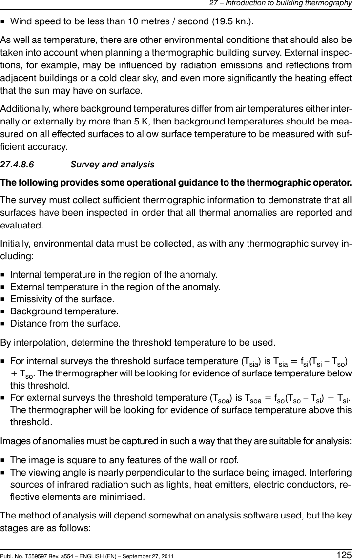 ■Wind speed to be less than 10 metres / second (19.5 kn.).As well as temperature, there are other environmental conditions that should also betaken into account when planning a thermographic building survey. External inspec-tions, for example, may be influenced by radiation emissions and reflections fromadjacent buildings or a cold clear sky, and even more significantly the heating effectthat the sun may have on surface.Additionally, where background temperatures differ from air temperatures either inter-nally or externally by more than 5 K, then background temperatures should be mea-sured on all effected surfaces to allow surface temperature to be measured with suf-ficient accuracy.27.4.8.6 Survey and analysisThe following provides some operational guidance to the thermographic operator.The survey must collect sufficient thermographic information to demonstrate that allsurfaces have been inspected in order that all thermal anomalies are reported andevaluated.Initially, environmental data must be collected, as with any thermographic survey in-cluding:■Internal temperature in the region of the anomaly.■External temperature in the region of the anomaly.■Emissivity of the surface.■Background temperature.■Distance from the surface.By interpolation, determine the threshold temperature to be used.■For internal surveys the threshold surface temperature (Tsia) is Tsia = fsi(Tsi – Tso)+ Tso. The thermographer will be looking for evidence of surface temperature belowthis threshold.■For external surveys the threshold temperature (Tsoa) is Tsoa = fso(Tso – Tsi) + Tsi.The thermographer will be looking for evidence of surface temperature above thisthreshold.Images of anomalies must be captured in such a way that they are suitable for analysis:■The image is square to any features of the wall or roof.■The viewing angle is nearly perpendicular to the surface being imaged. Interferingsources of infrared radiation such as lights, heat emitters, electric conductors, re-flective elements are minimised.The method of analysis will depend somewhat on analysis software used, but the keystages are as follows:Publ. No. T559597 Rev. a554 – ENGLISH (EN) – September 27, 2011 12527 – Introduction to building thermography