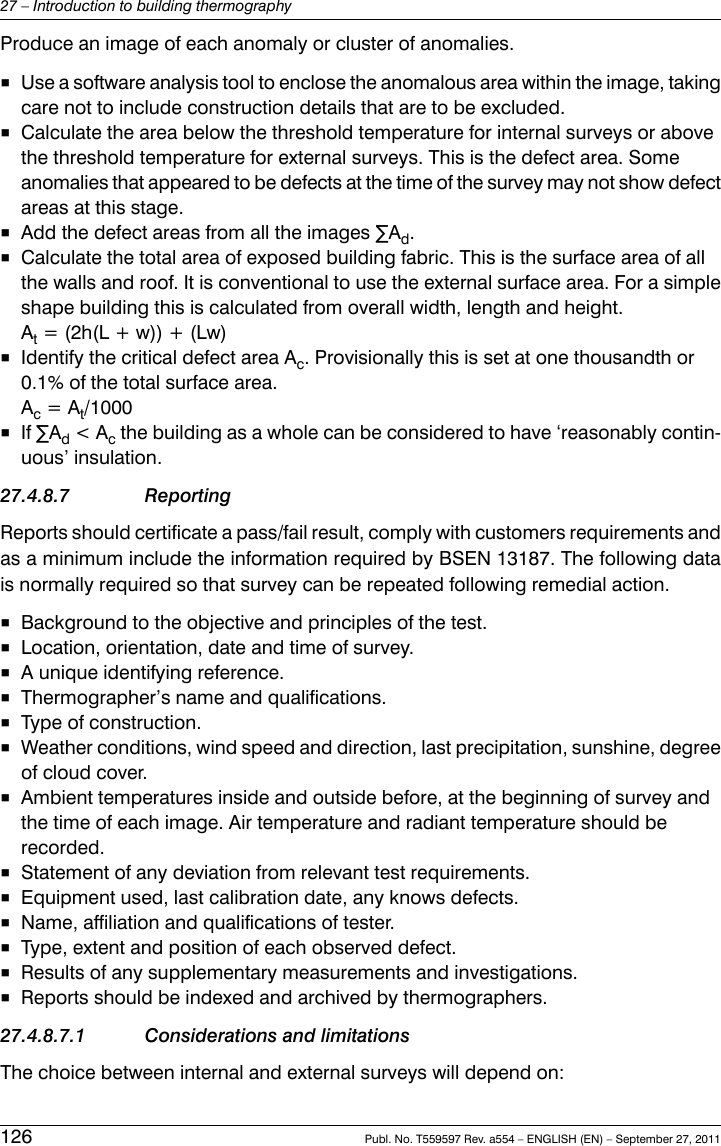 Produce an image of each anomaly or cluster of anomalies.■Use a software analysis tool to enclose the anomalous area within the image, takingcare not to include construction details that are to be excluded.■Calculate the area below the threshold temperature for internal surveys or abovethe threshold temperature for external surveys. This is the defect area. Someanomalies that appeared to be defects at the time of the survey may not show defectareas at this stage.■Add the defect areas from all the images ∑Ad.■Calculate the total area of exposed building fabric. This is the surface area of allthe walls and roof. It is conventional to use the external surface area. For a simpleshape building this is calculated from overall width, length and height.At= (2h(L + w)) + (Lw)■Identify the critical defect area Ac. Provisionally this is set at one thousandth or0.1% of the total surface area.Ac= At/1000■If ∑Ad&lt; Acthe building as a whole can be considered to have ‘reasonably contin-uous’ insulation.27.4.8.7 ReportingReports should certificate a pass/fail result, comply with customers requirements andas a minimum include the information required by BSEN 13187. The following datais normally required so that survey can be repeated following remedial action.■Background to the objective and principles of the test.■Location, orientation, date and time of survey.■A unique identifying reference.■Thermographer’s name and qualifications.■Type of construction.■Weather conditions, wind speed and direction, last precipitation, sunshine, degreeof cloud cover.■Ambient temperatures inside and outside before, at the beginning of survey andthe time of each image. Air temperature and radiant temperature should berecorded.■Statement of any deviation from relevant test requirements.■Equipment used, last calibration date, any knows defects.■Name, affiliation and qualifications of tester.■Type, extent and position of each observed defect.■Results of any supplementary measurements and investigations.■Reports should be indexed and archived by thermographers.27.4.8.7.1 Considerations and limitationsThe choice between internal and external surveys will depend on:126 Publ. No. T559597 Rev. a554 – ENGLISH (EN) – September 27, 201127 – Introduction to building thermography
