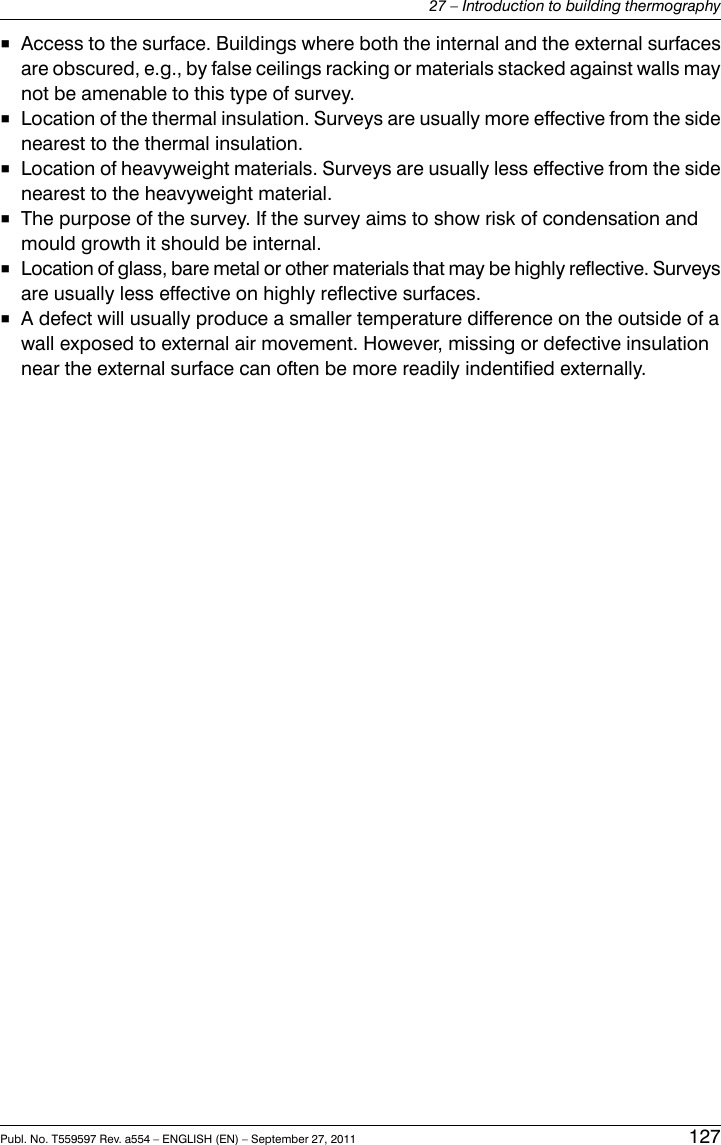■Access to the surface. Buildings where both the internal and the external surfacesare obscured, e.g., by false ceilings racking or materials stacked against walls maynot be amenable to this type of survey.■Location of the thermal insulation. Surveys are usually more effective from the sidenearest to the thermal insulation.■Location of heavyweight materials. Surveys are usually less effective from the sidenearest to the heavyweight material.■The purpose of the survey. If the survey aims to show risk of condensation andmould growth it should be internal.■Location of glass, bare metal or other materials that may be highly reflective. Surveysare usually less effective on highly reflective surfaces.■A defect will usually produce a smaller temperature difference on the outside of awall exposed to external air movement. However, missing or defective insulationnear the external surface can often be more readily indentified externally.Publ. No. T559597 Rev. a554 – ENGLISH (EN) – September 27, 2011 12727 – Introduction to building thermography