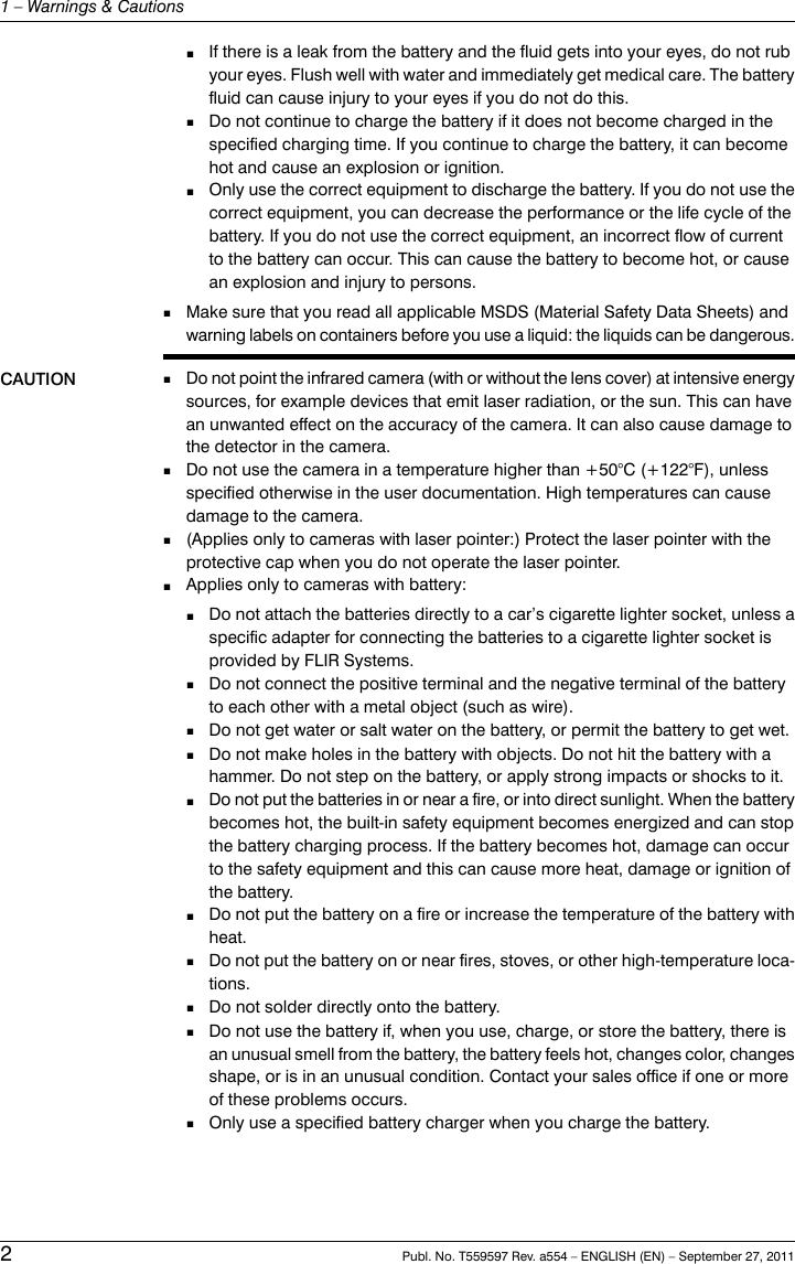 ■If there is a leak from the battery and the fluid gets into your eyes, do not rubyour eyes. Flush well with water and immediately get medical care. The batteryfluid can cause injury to your eyes if you do not do this.■Do not continue to charge the battery if it does not become charged in thespecified charging time. If you continue to charge the battery, it can becomehot and cause an explosion or ignition.■Only use the correct equipment to discharge the battery. If you do not use thecorrect equipment, you can decrease the performance or the life cycle of thebattery. If you do not use the correct equipment, an incorrect flow of currentto the battery can occur. This can cause the battery to become hot, or causean explosion and injury to persons.■Make sure that you read all applicable MSDS (Material Safety Data Sheets) andwarning labels on containers before you use a liquid: the liquids can be dangerous.CAUTION ■Do not point the infrared camera (with or without the lens cover) at intensive energysources, for example devices that emit laser radiation, or the sun. This can havean unwanted effect on the accuracy of the camera. It can also cause damage tothe detector in the camera.■Do not use the camera in a temperature higher than +50°C (+122°F), unlessspecified otherwise in the user documentation. High temperatures can causedamage to the camera.■(Applies only to cameras with laser pointer:) Protect the laser pointer with theprotective cap when you do not operate the laser pointer.■Applies only to cameras with battery:■Do not attach the batteries directly to a car’s cigarette lighter socket, unless aspecific adapter for connecting the batteries to a cigarette lighter socket isprovided by FLIR Systems.■Do not connect the positive terminal and the negative terminal of the batteryto each other with a metal object (such as wire).■Do not get water or salt water on the battery, or permit the battery to get wet.■Do not make holes in the battery with objects. Do not hit the battery with ahammer. Do not step on the battery, or apply strong impacts or shocks to it.■Do not put the batteries in or near a fire, or into direct sunlight. When the batterybecomes hot, the built-in safety equipment becomes energized and can stopthe battery charging process. If the battery becomes hot, damage can occurto the safety equipment and this can cause more heat, damage or ignition ofthe battery.■Do not put the battery on a fire or increase the temperature of the battery withheat.■Do not put the battery on or near fires, stoves, or other high-temperature loca-tions.■Do not solder directly onto the battery.■Do not use the battery if, when you use, charge, or store the battery, there isan unusual smell from the battery, the battery feels hot, changes color, changesshape, or is in an unusual condition. Contact your sales office if one or moreof these problems occurs.■Only use a specified battery charger when you charge the battery.2Publ. No. T559597 Rev. a554 – ENGLISH (EN) – September 27, 20111 – Warnings &amp; Cautions