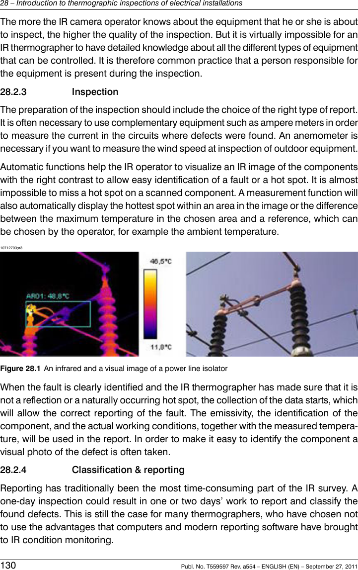 The more the IR camera operator knows about the equipment that he or she is aboutto inspect, the higher the quality of the inspection. But it is virtually impossible for anIR thermographer to have detailed knowledge about all the different types of equipmentthat can be controlled. It is therefore common practice that a person responsible forthe equipment is present during the inspection.28.2.3 InspectionThe preparation of the inspection should include the choice of the right type of report.It is often necessary to use complementary equipment such as ampere meters in orderto measure the current in the circuits where defects were found. An anemometer isnecessary if you want to measure the wind speed at inspection of outdoor equipment.Automatic functions help the IR operator to visualize an IR image of the componentswith the right contrast to allow easy identification of a fault or a hot spot. It is almostimpossible to miss a hot spot on a scanned component. A measurement function willalso automatically display the hottest spot within an area in the image or the differencebetween the maximum temperature in the chosen area and a reference, which canbe chosen by the operator, for example the ambient temperature.10712703;a3Figure 28.1 An infrared and a visual image of a power line isolatorWhen the fault is clearly identified and the IR thermographer has made sure that it isnot a reflection or a naturally occurring hot spot, the collection of the data starts, whichwill allow the correct reporting of the fault. The emissivity, the identification of thecomponent, and the actual working conditions, together with the measured tempera-ture, will be used in the report. In order to make it easy to identify the component avisual photo of the defect is often taken.28.2.4 Classification &amp; reportingReporting has traditionally been the most time-consuming part of the IR survey. Aone-day inspection could result in one or two days’ work to report and classify thefound defects. This is still the case for many thermographers, who have chosen notto use the advantages that computers and modern reporting software have broughtto IR condition monitoring.130 Publ. No. T559597 Rev. a554 – ENGLISH (EN) – September 27, 201128 – Introduction to thermographic inspections of electrical installations