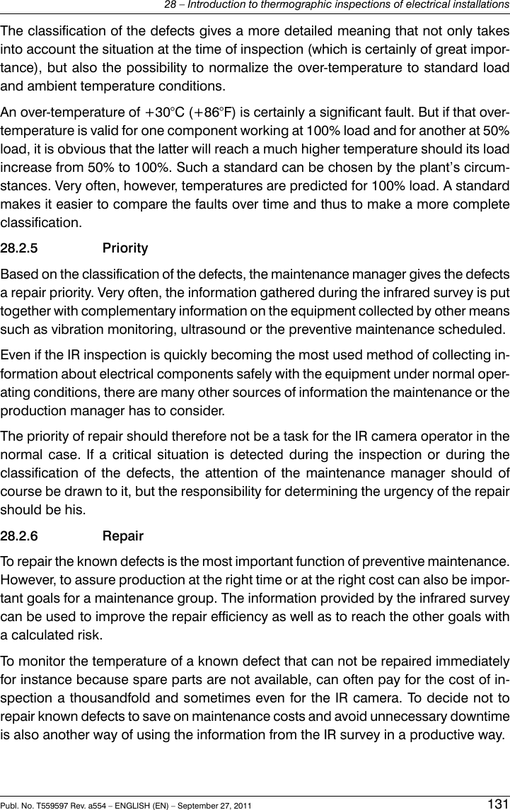 The classification of the defects gives a more detailed meaning that not only takesinto account the situation at the time of inspection (which is certainly of great impor-tance), but also the possibility to normalize the over-temperature to standard loadand ambient temperature conditions.An over-temperature of +30°C (+86°F) is certainly a significant fault. But if that over-temperature is valid for one component working at 100% load and for another at 50%load, it is obvious that the latter will reach a much higher temperature should its loadincrease from 50% to 100%. Such a standard can be chosen by the plant’s circum-stances. Very often, however, temperatures are predicted for 100% load. A standardmakes it easier to compare the faults over time and thus to make a more completeclassification.28.2.5 PriorityBased on the classification of the defects, the maintenance manager gives the defectsa repair priority. Very often, the information gathered during the infrared survey is puttogether with complementary information on the equipment collected by other meanssuch as vibration monitoring, ultrasound or the preventive maintenance scheduled.Even if the IR inspection is quickly becoming the most used method of collecting in-formation about electrical components safely with the equipment under normal oper-ating conditions, there are many other sources of information the maintenance or theproduction manager has to consider.The priority of repair should therefore not be a task for the IR camera operator in thenormal case. If a critical situation is detected during the inspection or during theclassification of the defects, the attention of the maintenance manager should ofcourse be drawn to it, but the responsibility for determining the urgency of the repairshould be his.28.2.6 RepairTo repair the known defects is the most important function of preventive maintenance.However, to assure production at the right time or at the right cost can also be impor-tant goals for a maintenance group. The information provided by the infrared surveycan be used to improve the repair efficiency as well as to reach the other goals witha calculated risk.To monitor the temperature of a known defect that can not be repaired immediatelyfor instance because spare parts are not available, can often pay for the cost of in-spection a thousandfold and sometimes even for the IR camera. To decide not torepair known defects to save on maintenance costs and avoid unnecessary downtimeis also another way of using the information from the IR survey in a productive way.Publ. No. T559597 Rev. a554 – ENGLISH (EN) – September 27, 2011 13128 – Introduction to thermographic inspections of electrical installations