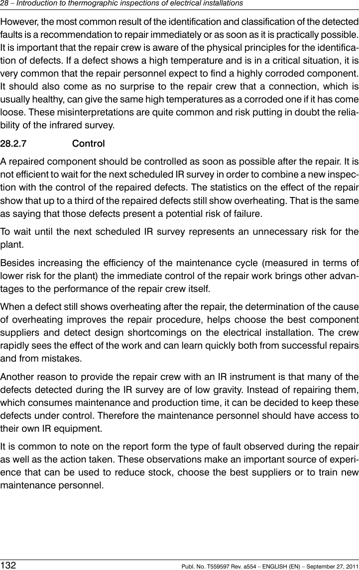 However, the most common result of the identification and classification of the detectedfaults is a recommendation to repair immediately or as soon as it is practically possible.It is important that the repair crew is aware of the physical principles for the identifica-tion of defects. If a defect shows a high temperature and is in a critical situation, it isvery common that the repair personnel expect to find a highly corroded component.It should also come as no surprise to the repair crew that a connection, which isusually healthy, can give the same high temperatures as a corroded one if it has comeloose. These misinterpretations are quite common and risk putting in doubt the relia-bility of the infrared survey.28.2.7 ControlA repaired component should be controlled as soon as possible after the repair. It isnot efficient to wait for the next scheduled IR survey in order to combine a new inspec-tion with the control of the repaired defects. The statistics on the effect of the repairshow that up to a third of the repaired defects still show overheating. That is the sameas saying that those defects present a potential risk of failure.To wait until the next scheduled IR survey represents an unnecessary risk for theplant.Besides increasing the efficiency of the maintenance cycle (measured in terms oflower risk for the plant) the immediate control of the repair work brings other advan-tages to the performance of the repair crew itself.When a defect still shows overheating after the repair, the determination of the causeof overheating improves the repair procedure, helps choose the best componentsuppliers and detect design shortcomings on the electrical installation. The crewrapidly sees the effect of the work and can learn quickly both from successful repairsand from mistakes.Another reason to provide the repair crew with an IR instrument is that many of thedefects detected during the IR survey are of low gravity. Instead of repairing them,which consumes maintenance and production time, it can be decided to keep thesedefects under control. Therefore the maintenance personnel should have access totheir own IR equipment.It is common to note on the report form the type of fault observed during the repairas well as the action taken. These observations make an important source of experi-ence that can be used to reduce stock, choose the best suppliers or to train newmaintenance personnel.132 Publ. No. T559597 Rev. a554 – ENGLISH (EN) – September 27, 201128 – Introduction to thermographic inspections of electrical installations