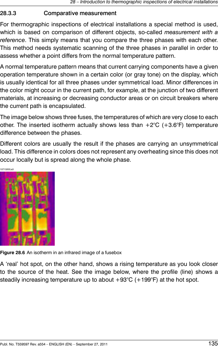 28.3.3 Comparative measurementFor thermographic inspections of electrical installations a special method is used,which is based on comparison of different objects, so-called measurement with areference. This simply means that you compare the three phases with each other.This method needs systematic scanning of the three phases in parallel in order toassess whether a point differs from the normal temperature pattern.A normal temperature pattern means that current carrying components have a givenoperation temperature shown in a certain color (or gray tone) on the display, whichis usually identical for all three phases under symmetrical load. Minor differences inthe color might occur in the current path, for example, at the junction of two differentmaterials, at increasing or decreasing conductor areas or on circuit breakers wherethe current path is encapsulated.The image below shows three fuses, the temperatures of which are very close to eachother. The inserted isotherm actually shows less than +2°C (+3.6°F) temperaturedifference between the phases.Different colors are usually the result if the phases are carrying an unsymmetricalload. This difference in colors does not represent any overheating since this does notoccur locally but is spread along the whole phase.10713203;a3Figure 28.6 An isotherm in an infrared image of a fuseboxA ‘real’ hot spot, on the other hand, shows a rising temperature as you look closerto the source of the heat. See the image below, where the profile (line) shows asteadily increasing temperature up to about +93°C (+199°F) at the hot spot.Publ. No. T559597 Rev. a554 – ENGLISH (EN) – September 27, 2011 13528 – Introduction to thermographic inspections of electrical installations