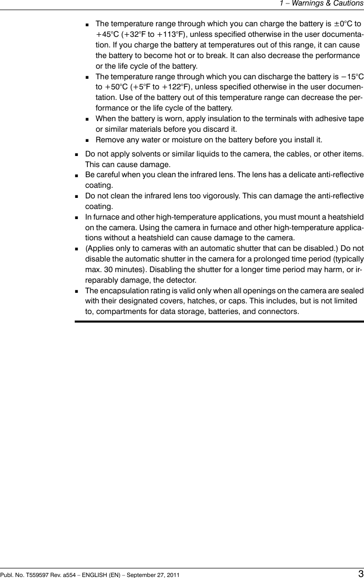 ■The temperature range through which you can charge the battery is ±0°C to+45°C (+32°F to +113°F), unless specified otherwise in the user documenta-tion. If you charge the battery at temperatures out of this range, it can causethe battery to become hot or to break. It can also decrease the performanceor the life cycle of the battery.■The temperature range through which you can discharge the battery is −15°Cto +50°C (+5°F to +122°F), unless specified otherwise in the user documen-tation. Use of the battery out of this temperature range can decrease the per-formance or the life cycle of the battery.■When the battery is worn, apply insulation to the terminals with adhesive tapeor similar materials before you discard it.■Remove any water or moisture on the battery before you install it.■Do not apply solvents or similar liquids to the camera, the cables, or other items.This can cause damage.■Be careful when you clean the infrared lens. The lens has a delicate anti-reflectivecoating.■Do not clean the infrared lens too vigorously. This can damage the anti-reflectivecoating.■In furnace and other high-temperature applications, you must mount a heatshieldon the camera. Using the camera in furnace and other high-temperature applica-tions without a heatshield can cause damage to the camera.■(Applies only to cameras with an automatic shutter that can be disabled.) Do notdisable the automatic shutter in the camera for a prolonged time period (typicallymax. 30 minutes). Disabling the shutter for a longer time period may harm, or ir-reparably damage, the detector.■The encapsulation rating is valid only when all openings on the camera are sealedwith their designated covers, hatches, or caps. This includes, but is not limitedto, compartments for data storage, batteries, and connectors.Publ. No. T559597 Rev. a554 – ENGLISH (EN) – September 27, 2011 31 – Warnings &amp; Cautions
