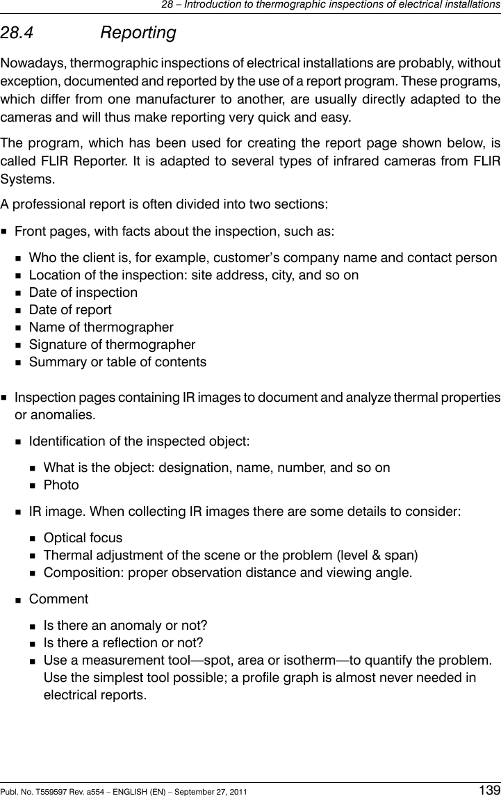 28.4 ReportingNowadays, thermographic inspections of electrical installations are probably, withoutexception, documented and reported by the use of a report program. These programs,which differ from one manufacturer to another, are usually directly adapted to thecameras and will thus make reporting very quick and easy.The program, which has been used for creating the report page shown below, iscalled FLIR Reporter. It is adapted to several types of infrared cameras from FLIRSystems.A professional report is often divided into two sections:■Front pages, with facts about the inspection, such as:■Who the client is, for example, customer’s company name and contact person■Location of the inspection: site address, city, and so on■Date of inspection■Date of report■Name of thermographer■Signature of thermographer■Summary or table of contents■Inspection pages containing IR images to document and analyze thermal propertiesor anomalies.■Identification of the inspected object:■What is the object: designation, name, number, and so on■Photo■IR image. When collecting IR images there are some details to consider:■Optical focus■Thermal adjustment of the scene or the problem (level &amp; span)■Composition: proper observation distance and viewing angle.■Comment■Is there an anomaly or not?■Is there a reflection or not?■Use a measurement tool—spot, area or isotherm—to quantify the problem.Use the simplest tool possible; a profile graph is almost never needed inelectrical reports.Publ. No. T559597 Rev. a554 – ENGLISH (EN) – September 27, 2011 13928 – Introduction to thermographic inspections of electrical installations