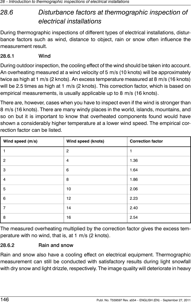 28.6 Disturbance factors at thermographic inspection ofelectrical installationsDuring thermographic inspections of different types of electrical installations, distur-bance factors such as wind, distance to object, rain or snow often influence themeasurement result.28.6.1 WindDuring outdoor inspection, the cooling effect of the wind should be taken into account.An overheating measured at a wind velocity of 5 m/s (10 knots) will be approximatelytwice as high at 1 m/s (2 knots). An excess temperature measured at 8 m/s (16 knots)will be 2.5 times as high at 1 m/s (2 knots). This correction factor, which is based onempirical measurements, is usually applicable up to 8 m/s (16 knots).There are, however, cases when you have to inspect even if the wind is stronger than8 m/s (16 knots). There are many windy places in the world, islands, mountains, andso on but it is important to know that overheated components found would haveshown a considerably higher temperature at a lower wind speed. The empirical cor-rection factor can be listed.Correction factorWind speed (knots)Wind speed (m/s)1211.36421.64631.86842.061052.231262.401472.54168The measured overheating multiplied by the correction factor gives the excess tem-perature with no wind, that is, at 1 m/s (2 knots).28.6.2 Rain and snowRain and snow also have a cooling effect on electrical equipment. Thermographicmeasurement can still be conducted with satisfactory results during light snowfallwith dry snow and light drizzle, respectively. The image quality will deteriorate in heavy146 Publ. No. T559597 Rev. a554 – ENGLISH (EN) – September 27, 201128 – Introduction to thermographic inspections of electrical installations