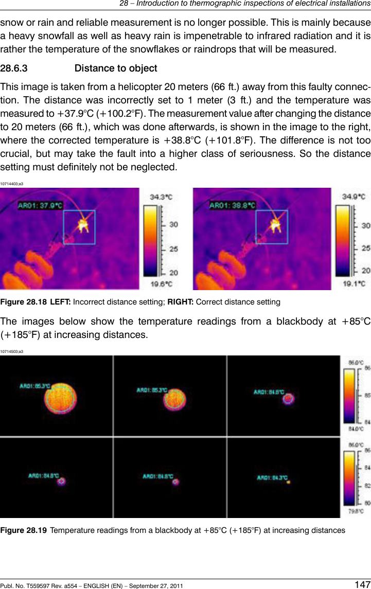 snow or rain and reliable measurement is no longer possible. This is mainly becausea heavy snowfall as well as heavy rain is impenetrable to infrared radiation and it israther the temperature of the snowflakes or raindrops that will be measured.28.6.3 Distance to objectThis image is taken from a helicopter 20 meters (66 ft.) away from this faulty connec-tion. The distance was incorrectly set to 1 meter (3 ft.) and the temperature wasmeasured to +37.9°C (+100.2°F). The measurement value after changing the distanceto 20 meters (66 ft.), which was done afterwards, is shown in the image to the right,where the corrected temperature is +38.8°C (+101.8°F). The difference is not toocrucial, but may take the fault into a higher class of seriousness. So the distancesetting must definitely not be neglected.10714403;a3Figure 28.18 LEFT: Incorrect distance setting; RIGHT: Correct distance settingThe images below show the temperature readings from a blackbody at +85°C(+185°F) at increasing distances.10714503;a3Figure 28.19 Temperature readings from a blackbody at +85°C (+185°F) at increasing distancesPubl. No. T559597 Rev. a554 – ENGLISH (EN) – September 27, 2011 14728 – Introduction to thermographic inspections of electrical installations