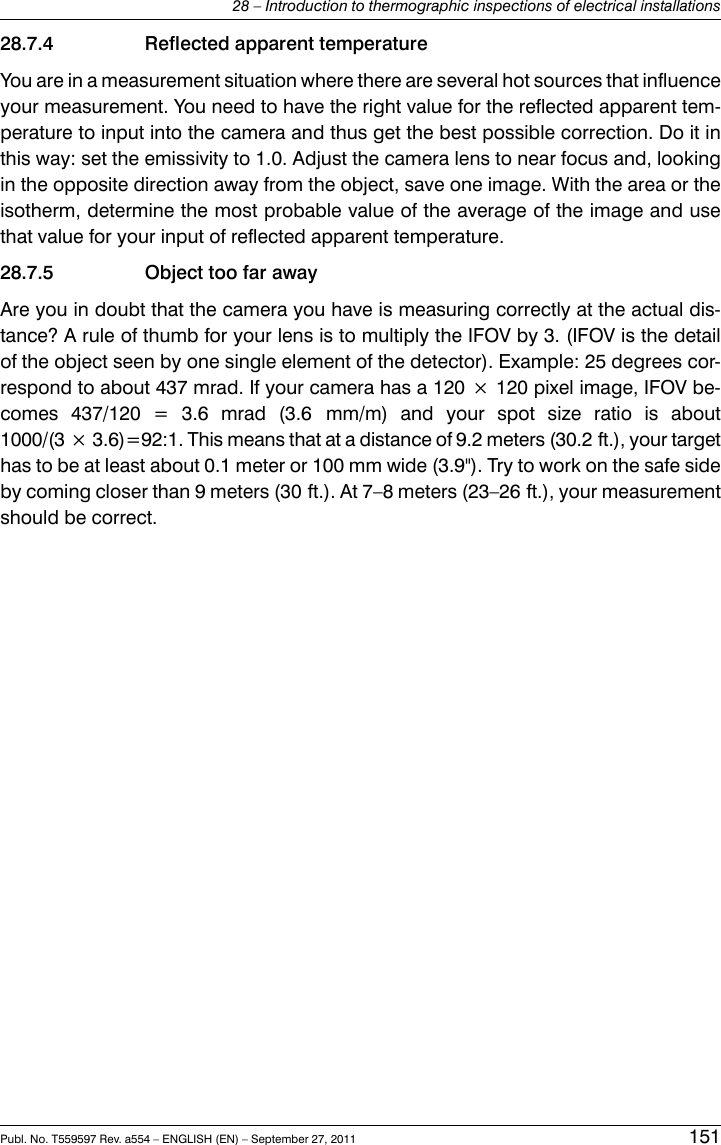 28.7.4 Reflected apparent temperatureYou are in a measurement situation where there are several hot sources that influenceyour measurement. You need to have the right value for the reflected apparent tem-perature to input into the camera and thus get the best possible correction. Do it inthis way: set the emissivity to 1.0. Adjust the camera lens to near focus and, lookingin the opposite direction away from the object, save one image. With the area or theisotherm, determine the most probable value of the average of the image and usethat value for your input of reflected apparent temperature.28.7.5 Object too far awayAre you in doubt that the camera you have is measuring correctly at the actual dis-tance? A rule of thumb for your lens is to multiply the IFOV by 3. (IFOV is the detailof the object seen by one single element of the detector). Example: 25 degrees cor-respond to about 437 mrad. If your camera has a 120 × 120 pixel image, IFOV be-comes 437/120 = 3.6 mrad (3.6 mm/m) and your spot size ratio is about1000/(3 × 3.6)=92:1. This means that at a distance of 9.2 meters (30.2 ft.), your targethas to be at least about 0.1 meter or 100 mm wide (3.9&quot;). Try to work on the safe sideby coming closer than 9 meters (30 ft.). At 7–8 meters (23–26 ft.), your measurementshould be correct.Publ. No. T559597 Rev. a554 – ENGLISH (EN) – September 27, 2011 15128 – Introduction to thermographic inspections of electrical installations