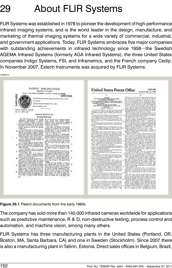 29 About FLIR SystemsFLIR Systems was established in 1978 to pioneer the development of high-performanceinfrared imaging systems, and is the world leader in the design, manufacture, andmarketing of thermal imaging systems for a wide variety of commercial, industrial,and government applications. Today, FLIR Systems embraces five major companieswith outstanding achievements in infrared technology since 1958—the SwedishAGEMA Infrared Systems (formerly AGA Infrared Systems), the three United Statescompanies Indigo Systems, FSI, and Inframetrics, and the French company Cedip.In November 2007, Extech Instruments was acquired by FLIR Systems.T638608;a1Figure 29.1 Patent documents from the early 1960sThe company has sold more than 140,000 infrared cameras worldwide for applicationssuch as predictive maintenance, R &amp; D, non-destructive testing, process control andautomation, and machine vision, among many others.FLIR Systems has three manufacturing plants in the United States (Portland, OR,Boston, MA, Santa Barbara, CA) and one in Sweden (Stockholm). Since 2007 thereis also a manufacturing plant in Tallinn, Estonia. Direct sales offices in Belgium, Brazil,152 Publ. No. T559597 Rev. a554 – ENGLISH (EN) – September 27, 2011