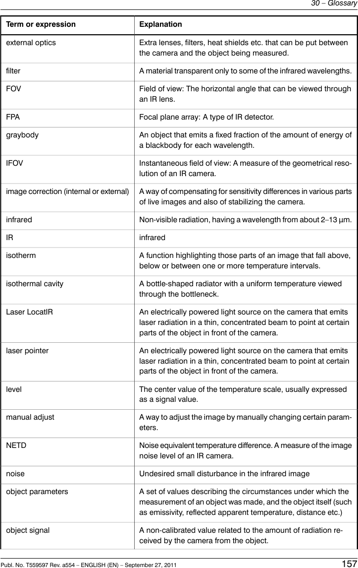 ExplanationTerm or expressionExtra lenses, filters, heat shields etc. that can be put betweenthe camera and the object being measured.external opticsA material transparent only to some of the infrared wavelengths.filterField of view: The horizontal angle that can be viewed throughan IR lens.FOVFocal plane array: A type of IR detector.FPAAn object that emits a fixed fraction of the amount of energy ofa blackbody for each wavelength.graybodyInstantaneous field of view: A measure of the geometrical reso-lution of an IR camera.IFOVA way of compensating for sensitivity differences in various partsof live images and also of stabilizing the camera.image correction (internal or external)Non-visible radiation, having a wavelength from about 2–13 μm.infraredinfraredIRA function highlighting those parts of an image that fall above,below or between one or more temperature intervals.isothermA bottle-shaped radiator with a uniform temperature viewedthrough the bottleneck.isothermal cavityAn electrically powered light source on the camera that emitslaser radiation in a thin, concentrated beam to point at certainparts of the object in front of the camera.Laser LocatIRAn electrically powered light source on the camera that emitslaser radiation in a thin, concentrated beam to point at certainparts of the object in front of the camera.laser pointerThe center value of the temperature scale, usually expressedas a signal value.levelA way to adjust the image by manually changing certain param-eters.manual adjustNoise equivalent temperature difference. A measure of the imagenoise level of an IR camera.NETDUndesired small disturbance in the infrared imagenoiseA set of values describing the circumstances under which themeasurement of an object was made, and the object itself (suchas emissivity, reflected apparent temperature, distance etc.)object parametersA non-calibrated value related to the amount of radiation re-ceived by the camera from the object.object signalPubl. No. T559597 Rev. a554 – ENGLISH (EN) – September 27, 2011 15730 – Glossary