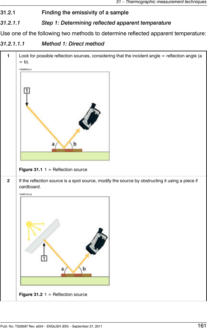 31.2.1 Finding the emissivity of a sample31.2.1.1 Step 1: Determining reflected apparent temperatureUse one of the following two methods to determine reflected apparent temperature:31.2.1.1.1 Method 1: Direct methodLook for possible reflection sources, considering that the incident angle = reflection angle (a= b).10588903;a1Figure 31.1 1 = Reflection source1If the reflection source is a spot source, modify the source by obstructing it using a piece ifcardboard.10589103;a2Figure 31.2 1 = Reflection source2Publ. No. T559597 Rev. a554 – ENGLISH (EN) – September 27, 2011 16131 – Thermographic measurement techniques