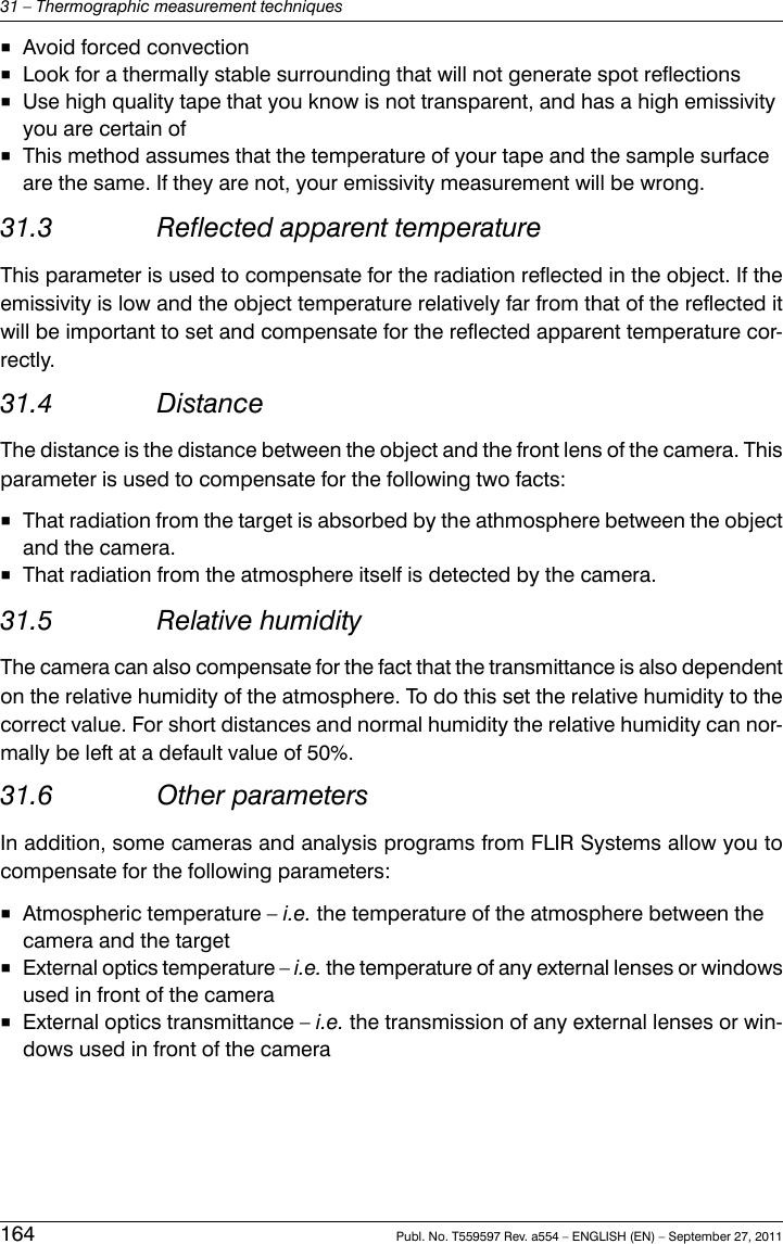 ■Avoid forced convection■Look for a thermally stable surrounding that will not generate spot reflections■Use high quality tape that you know is not transparent, and has a high emissivityyou are certain of■This method assumes that the temperature of your tape and the sample surfaceare the same. If they are not, your emissivity measurement will be wrong.31.3 Reflected apparent temperatureThis parameter is used to compensate for the radiation reflected in the object. If theemissivity is low and the object temperature relatively far from that of the reflected itwill be important to set and compensate for the reflected apparent temperature cor-rectly.31.4 DistanceThe distance is the distance between the object and the front lens of the camera. Thisparameter is used to compensate for the following two facts:■That radiation from the target is absorbed by the athmosphere between the objectand the camera.■That radiation from the atmosphere itself is detected by the camera.31.5 Relative humidityThe camera can also compensate for the fact that the transmittance is also dependenton the relative humidity of the atmosphere. To do this set the relative humidity to thecorrect value. For short distances and normal humidity the relative humidity can nor-mally be left at a default value of 50%.31.6 Other parametersIn addition, some cameras and analysis programs from FLIR Systems allow you tocompensate for the following parameters:■Atmospheric temperature – i.e. the temperature of the atmosphere between thecamera and the target■External optics temperature – i.e. the temperature of any external lenses or windowsused in front of the camera■External optics transmittance – i.e. the transmission of any external lenses or win-dows used in front of the camera164 Publ. No. T559597 Rev. a554 – ENGLISH (EN) – September 27, 201131 – Thermographic measurement techniques