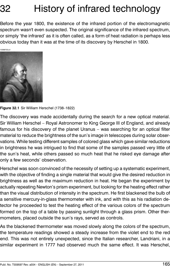 32 History of infrared technologyBefore the year 1800, the existence of the infrared portion of the electromagneticspectrum wasn&apos;t even suspected. The original significance of the infrared spectrum,or simply ‘the infrared’ as it is often called, as a form of heat radiation is perhaps lessobvious today than it was at the time of its discovery by Herschel in 1800.10398703;a1Figure 32.1 Sir William Herschel (1738–1822)The discovery was made accidentally during the search for a new optical material.Sir William Herschel – Royal Astronomer to King George III of England, and alreadyfamous for his discovery of the planet Uranus – was searching for an optical filtermaterial to reduce the brightness of the sun’s image in telescopes during solar obser-vations. While testing different samples of colored glass which gave similar reductionsin brightness he was intrigued to find that some of the samples passed very little ofthe sun’s heat, while others passed so much heat that he risked eye damage afteronly a few seconds’ observation.Herschel was soon convinced of the necessity of setting up a systematic experiment,with the objective of finding a single material that would give the desired reduction inbrightness as well as the maximum reduction in heat. He began the experiment byactually repeating Newton’s prism experiment, but looking for the heating effect ratherthan the visual distribution of intensity in the spectrum. He first blackened the bulb ofa sensitive mercury-in-glass thermometer with ink, and with this as his radiation de-tector he proceeded to test the heating effect of the various colors of the spectrumformed on the top of a table by passing sunlight through a glass prism. Other ther-mometers, placed outside the sun’s rays, served as controls.As the blackened thermometer was moved slowly along the colors of the spectrum,the temperature readings showed a steady increase from the violet end to the redend. This was not entirely unexpected, since the Italian researcher, Landriani, in asimilar experiment in 1777 had observed much the same effect. It was Herschel,Publ. No. T559597 Rev. a554 – ENGLISH (EN) – September 27, 2011 165