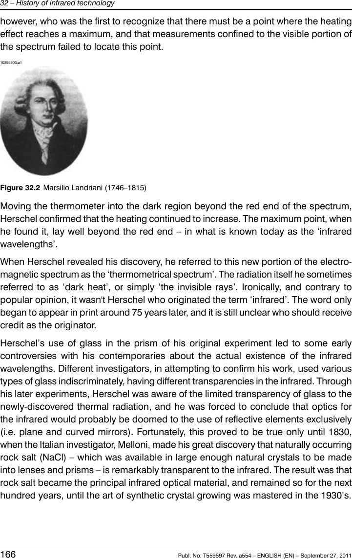 however, who was the first to recognize that there must be a point where the heatingeffect reaches a maximum, and that measurements confined to the visible portion ofthe spectrum failed to locate this point.10398903;a1Figure 32.2 Marsilio Landriani (1746–1815)Moving the thermometer into the dark region beyond the red end of the spectrum,Herschel confirmed that the heating continued to increase. The maximum point, whenhe found it, lay well beyond the red end – in what is known today as the ‘infraredwavelengths’.When Herschel revealed his discovery, he referred to this new portion of the electro-magnetic spectrum as the ‘thermometrical spectrum’. The radiation itself he sometimesreferred to as ‘dark heat’, or simply ‘the invisible rays’. Ironically, and contrary topopular opinion, it wasn&apos;t Herschel who originated the term ‘infrared’. The word onlybegan to appear in print around 75 years later, and it is still unclear who should receivecredit as the originator.Herschel’s use of glass in the prism of his original experiment led to some earlycontroversies with his contemporaries about the actual existence of the infraredwavelengths. Different investigators, in attempting to confirm his work, used varioustypes of glass indiscriminately, having different transparencies in the infrared. Throughhis later experiments, Herschel was aware of the limited transparency of glass to thenewly-discovered thermal radiation, and he was forced to conclude that optics forthe infrared would probably be doomed to the use of reflective elements exclusively(i.e. plane and curved mirrors). Fortunately, this proved to be true only until 1830,when the Italian investigator, Melloni, made his great discovery that naturally occurringrock salt (NaCl) – which was available in large enough natural crystals to be madeinto lenses and prisms – is remarkably transparent to the infrared. The result was thatrock salt became the principal infrared optical material, and remained so for the nexthundred years, until the art of synthetic crystal growing was mastered in the 1930’s.166 Publ. No. T559597 Rev. a554 – ENGLISH (EN) – September 27, 201132 – History of infrared technology