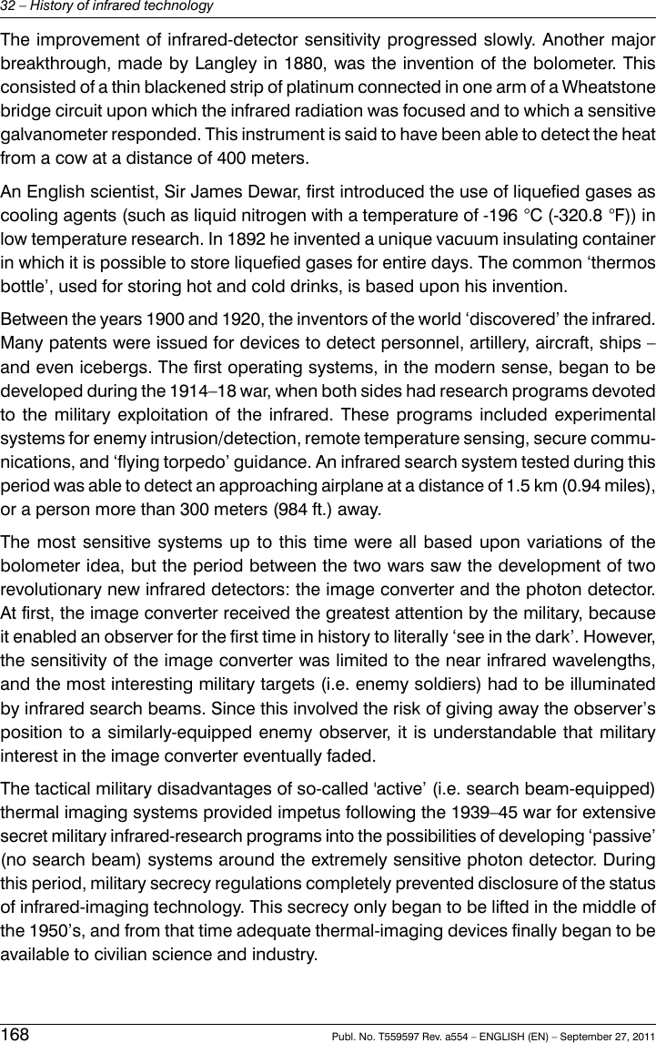 The improvement of infrared-detector sensitivity progressed slowly. Another majorbreakthrough, made by Langley in 1880, was the invention of the bolometer. Thisconsisted of a thin blackened strip of platinum connected in one arm of a Wheatstonebridge circuit upon which the infrared radiation was focused and to which a sensitivegalvanometer responded. This instrument is said to have been able to detect the heatfrom a cow at a distance of 400 meters.An English scientist, Sir James Dewar, first introduced the use of liquefied gases ascooling agents (such as liquid nitrogen with a temperature of -196 °C (-320.8 °F)) inlow temperature research. In 1892 he invented a unique vacuum insulating containerin which it is possible to store liquefied gases for entire days. The common ‘thermosbottle’, used for storing hot and cold drinks, is based upon his invention.Between the years 1900 and 1920, the inventors of the world ‘discovered’ the infrared.Many patents were issued for devices to detect personnel, artillery, aircraft, ships –and even icebergs. The first operating systems, in the modern sense, began to bedeveloped during the 1914–18 war, when both sides had research programs devotedto the military exploitation of the infrared. These programs included experimentalsystems for enemy intrusion/detection, remote temperature sensing, secure commu-nications, and ‘flying torpedo’ guidance. An infrared search system tested during thisperiod was able to detect an approaching airplane at a distance of 1.5 km (0.94 miles),or a person more than 300 meters (984 ft.) away.The most sensitive systems up to this time were all based upon variations of thebolometer idea, but the period between the two wars saw the development of tworevolutionary new infrared detectors: the image converter and the photon detector.At first, the image converter received the greatest attention by the military, becauseit enabled an observer for the first time in history to literally ‘see in the dark’. However,the sensitivity of the image converter was limited to the near infrared wavelengths,and the most interesting military targets (i.e. enemy soldiers) had to be illuminatedby infrared search beams. Since this involved the risk of giving away the observer’sposition to a similarly-equipped enemy observer, it is understandable that militaryinterest in the image converter eventually faded.The tactical military disadvantages of so-called &apos;active’ (i.e. search beam-equipped)thermal imaging systems provided impetus following the 1939–45 war for extensivesecret military infrared-research programs into the possibilities of developing ‘passive’(no search beam) systems around the extremely sensitive photon detector. Duringthis period, military secrecy regulations completely prevented disclosure of the statusof infrared-imaging technology. This secrecy only began to be lifted in the middle ofthe 1950’s, and from that time adequate thermal-imaging devices finally began to beavailable to civilian science and industry.168 Publ. No. T559597 Rev. a554 – ENGLISH (EN) – September 27, 201132 – History of infrared technology