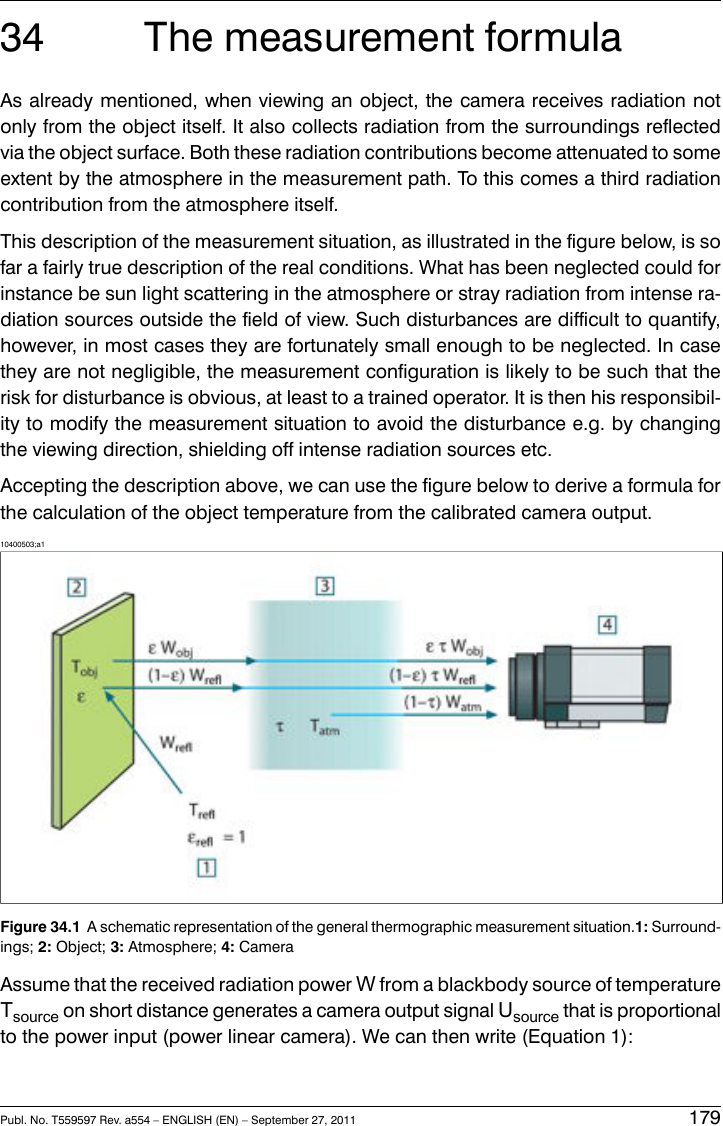 34 The measurement formulaAs already mentioned, when viewing an object, the camera receives radiation notonly from the object itself. It also collects radiation from the surroundings reflectedvia the object surface. Both these radiation contributions become attenuated to someextent by the atmosphere in the measurement path. To this comes a third radiationcontribution from the atmosphere itself.This description of the measurement situation, as illustrated in the figure below, is sofar a fairly true description of the real conditions. What has been neglected could forinstance be sun light scattering in the atmosphere or stray radiation from intense ra-diation sources outside the field of view. Such disturbances are difficult to quantify,however, in most cases they are fortunately small enough to be neglected. In casethey are not negligible, the measurement configuration is likely to be such that therisk for disturbance is obvious, at least to a trained operator. It is then his responsibil-ity to modify the measurement situation to avoid the disturbance e.g. by changingthe viewing direction, shielding off intense radiation sources etc.Accepting the description above, we can use the figure below to derive a formula forthe calculation of the object temperature from the calibrated camera output.10400503;a1Figure 34.1 A schematic representation of the general thermographic measurement situation.1: Surround-ings; 2: Object; 3: Atmosphere; 4: CameraAssume that the received radiation power Wfrom a blackbody source of temperatureTsource on short distance generates a camera output signal Usource that is proportionalto the power input (power linear camera). We can then write (Equation 1):Publ. No. T559597 Rev. a554 – ENGLISH (EN) – September 27, 2011 179