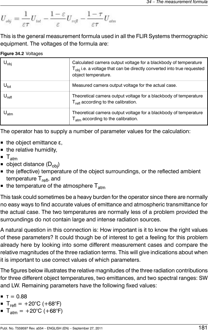 This is the general measurement formula used in all the FLIR Systems thermographicequipment. The voltages of the formula are:Figure 34.2 VoltagesCalculated camera output voltage for a blackbody of temperatureTobj i.e. a voltage that can be directly converted into true requestedobject temperature.UobjMeasured camera output voltage for the actual case.UtotTheoretical camera output voltage for a blackbody of temperatureTrefl according to the calibration.UreflTheoretical camera output voltage for a blackbody of temperatureTatm according to the calibration.UatmThe operator has to supply a number of parameter values for the calculation:■the object emittance ε,■the relative humidity,■Tatm■object distance (Dobj)■the (effective) temperature of the object surroundings, or the reflected ambienttemperature Trefl, and■the temperature of the atmosphere TatmThis task could sometimes be a heavy burden for the operator since there are normallyno easy ways to find accurate values of emittance and atmospheric transmittance forthe actual case. The two temperatures are normally less of a problem provided thesurroundings do not contain large and intense radiation sources.A natural question in this connection is: How important is it to know the right valuesof these parameters? It could though be of interest to get a feeling for this problemalready here by looking into some different measurement cases and compare therelative magnitudes of the three radiation terms. This will give indications about whenit is important to use correct values of which parameters.The figures below illustrates the relative magnitudes of the three radiation contributionsfor three different object temperatures, two emittances, and two spectral ranges: SWand LW. Remaining parameters have the following fixed values:■τ= 0.88■Trefl = +20°C (+68°F)■Tatm = +20°C (+68°F)Publ. No. T559597 Rev. a554 – ENGLISH (EN) – September 27, 2011 18134 – The measurement formula