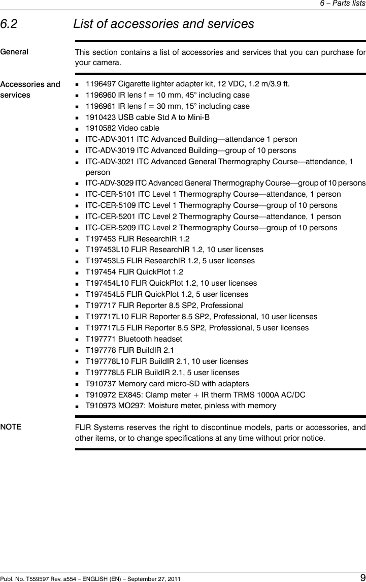 6.2 List of accessories and servicesGeneral This section contains a list of accessories and services that you can purchase foryour camera.Accessories andservices1196497 Cigarette lighter adapter kit, 12 VDC, 1.2 m/3.9 ft.■■1196960 IR lens f = 10 mm, 45° including case■1196961 IR lens f = 30 mm, 15° including case■1910423 USB cable Std A to Mini-B■1910582 Video cable■ITC-ADV-3011 ITC Advanced Building—attendance 1 person■ITC-ADV-3019 ITC Advanced Building—group of 10 persons■ITC-ADV-3021 ITC Advanced General Thermography Course—attendance, 1person■ITC-ADV-3029 ITC Advanced General Thermography Course—group of 10 persons■ITC-CER-5101 ITC Level 1 Thermography Course—attendance, 1 person■ITC-CER-5109 ITC Level 1 Thermography Course—group of 10 persons■ITC-CER-5201 ITC Level 2 Thermography Course—attendance, 1 person■ITC-CER-5209 ITC Level 2 Thermography Course—group of 10 persons■T197453 FLIR ResearchIR 1.2■T197453L10 FLIR ResearchIR 1.2, 10 user licenses■T197453L5 FLIR ResearchIR 1.2, 5 user licenses■T197454 FLIR QuickPlot 1.2■T197454L10 FLIR QuickPlot 1.2, 10 user licenses■T197454L5 FLIR QuickPlot 1.2, 5 user licenses■T197717 FLIR Reporter 8.5 SP2, Professional■T197717L10 FLIR Reporter 8.5 SP2, Professional, 10 user licenses■T197717L5 FLIR Reporter 8.5 SP2, Professional, 5 user licenses■T197771 Bluetooth headset■T197778 FLIR BuildIR 2.1■T197778L10 FLIR BuildIR 2.1, 10 user licenses■T197778L5 FLIR BuildIR 2.1, 5 user licenses■T910737 Memory card micro-SD with adapters■T910972 EX845: Clamp meter + IR therm TRMS 1000A AC/DC■T910973 MO297: Moisture meter, pinless with memoryNOTE FLIR Systems reserves the right to discontinue models, parts or accessories, andother items, or to change specifications at any time without prior notice.Publ. No. T559597 Rev. a554 – ENGLISH (EN) – September 27, 2011 96 – Parts lists