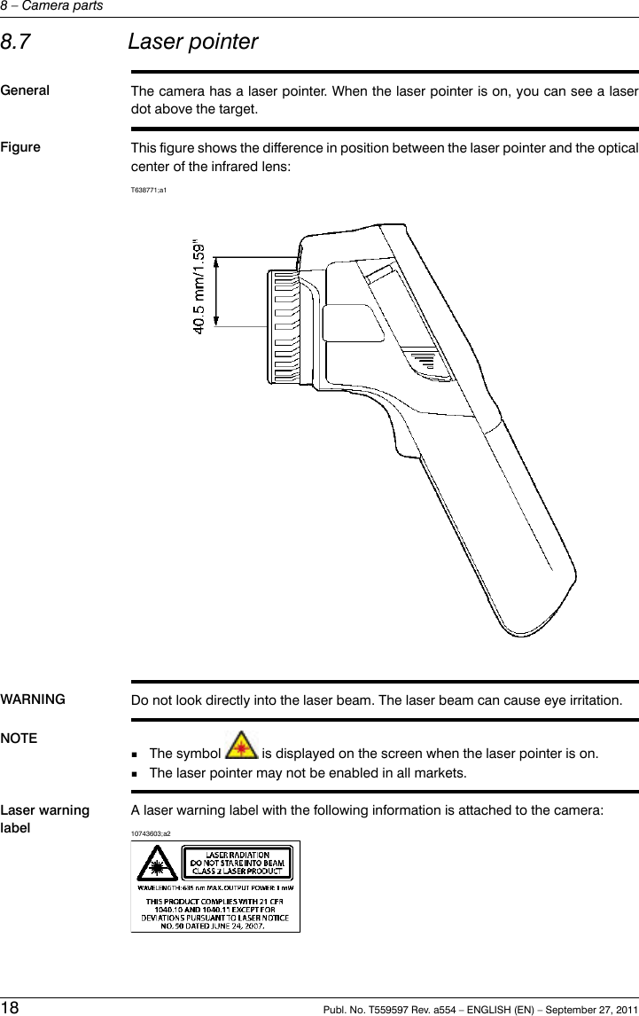 8.7 Laser pointerGeneral The camera has a laser pointer. When the laser pointer is on, you can see a laserdot above the target.Figure This figure shows the difference in position between the laser pointer and the opticalcenter of the infrared lens:T638771;a1WARNING Do not look directly into the laser beam. The laser beam can cause eye irritation.NOTE The symbol is displayed on the screen when the laser pointer is on.■■The laser pointer may not be enabled in all markets.Laser warninglabelA laser warning label with the following information is attached to the camera:10743603;a218 Publ. No. T559597 Rev. a554 – ENGLISH (EN) – September 27, 20118 – Camera parts