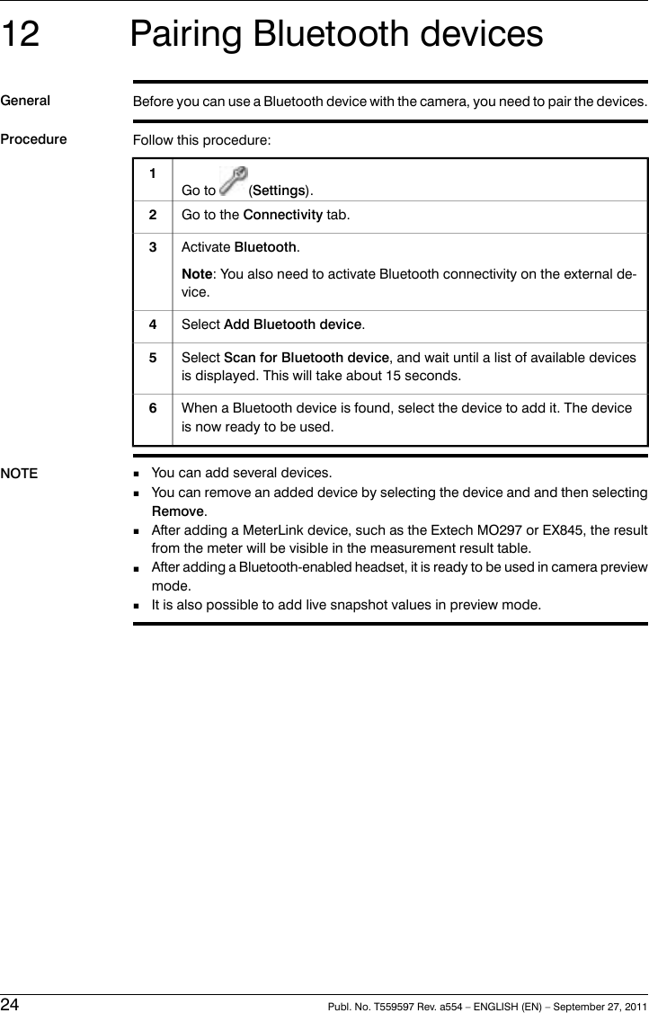 12 Pairing Bluetooth devicesGeneral Before you can use a Bluetooth device with the camera, you need to pair the devices.Procedure Follow this procedure:Go to (Settings).1Go to the Connectivity tab.2Activate Bluetooth.Note: You also need to activate Bluetooth connectivity on the external de-vice.3Select Add Bluetooth device.4Select Scan for Bluetooth device, and wait until a list of available devicesis displayed. This will take about 15 seconds.5When a Bluetooth device is found, select the device to add it. The deviceis now ready to be used.6NOTE ■You can add several devices.■You can remove an added device by selecting the device and and then selectingRemove.■After adding a MeterLink device, such as the Extech MO297 or EX845, the resultfrom the meter will be visible in the measurement result table.■After adding a Bluetooth-enabled headset, it is ready to be used in camera previewmode.■It is also possible to add live snapshot values in preview mode.24 Publ. No. T559597 Rev. a554 – ENGLISH (EN) – September 27, 2011