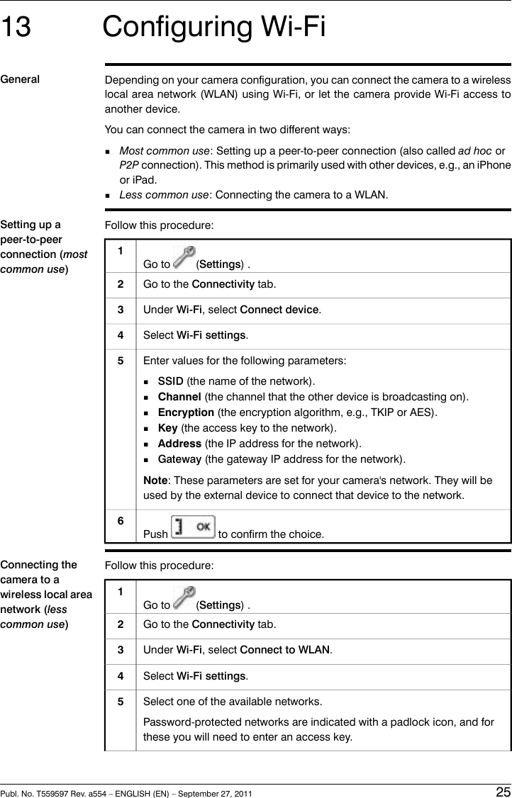 13 Configuring Wi-FiGeneral Depending on your camera configuration, you can connect the camera to a wirelesslocal area network (WLAN) using Wi-Fi, or let the camera provide Wi-Fi access toanother device.You can connect the camera in two different ways:■Most common use: Setting up a peer-to-peer connection (also called ad hoc orP2P connection). This method is primarily used with other devices, e.g., an iPhoneor iPad.■Less common use: Connecting the camera to a WLAN.Setting up apeer-to-peerconnection (mostcommon use)Follow this procedure:1Go to (Settings) .Go to the Connectivity tab.2Under Wi-Fi, select Connect device.3Select Wi-Fi settings.4Enter values for the following parameters:■SSID (the name of the network).■Channel (the channel that the other device is broadcasting on).■Encryption (the encryption algorithm, e.g., TKIP or AES).■Key (the access key to the network).■Address (the IP address for the network).■Gateway (the gateway IP address for the network).Note: These parameters are set for your camera&apos;s network. They will beused by the external device to connect that device to the network.5Push to confirm the choice.6Connecting thecamera to awireless local areanetwork (lesscommon use)Follow this procedure:1Go to (Settings) .Go to the Connectivity tab.2Under Wi-Fi, select Connect to WLAN.3Select Wi-Fi settings.4Select one of the available networks.Password-protected networks are indicated with a padlock icon, and forthese you will need to enter an access key.5Publ. No. T559597 Rev. a554 – ENGLISH (EN) – September 27, 2011 25
