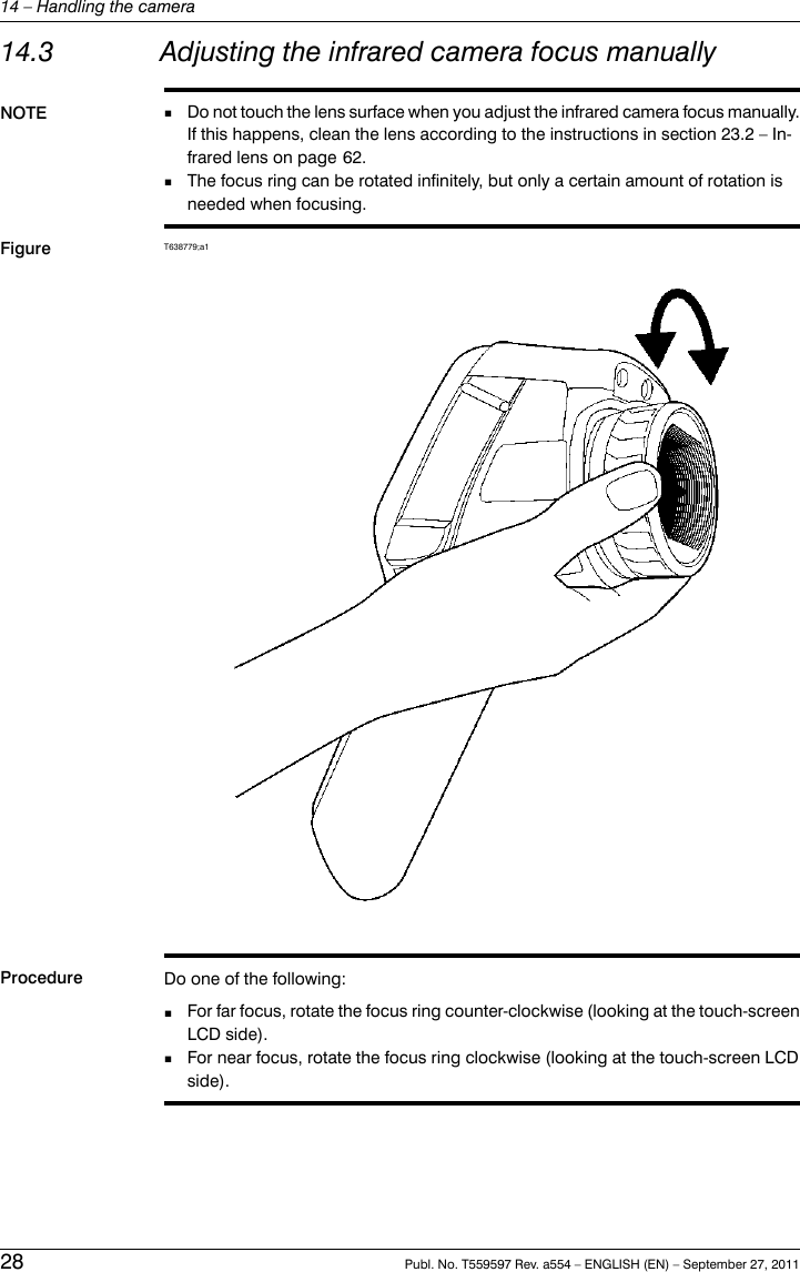 14.3 Adjusting the infrared camera focus manuallyNOTE Do not touch the lens surface when you adjust the infrared camera focus manually.If this happens, clean the lens according to the instructions in section 23.2 – In-frared lens on page 62.■■The focus ring can be rotated infinitely, but only a certain amount of rotation isneeded when focusing.Figure T638779;a1Procedure Do one of the following:■For far focus, rotate the focus ring counter-clockwise (looking at the touch-screenLCD side).■For near focus, rotate the focus ring clockwise (looking at the touch-screen LCDside).28 Publ. No. T559597 Rev. a554 – ENGLISH (EN) – September 27, 201114 – Handling the camera