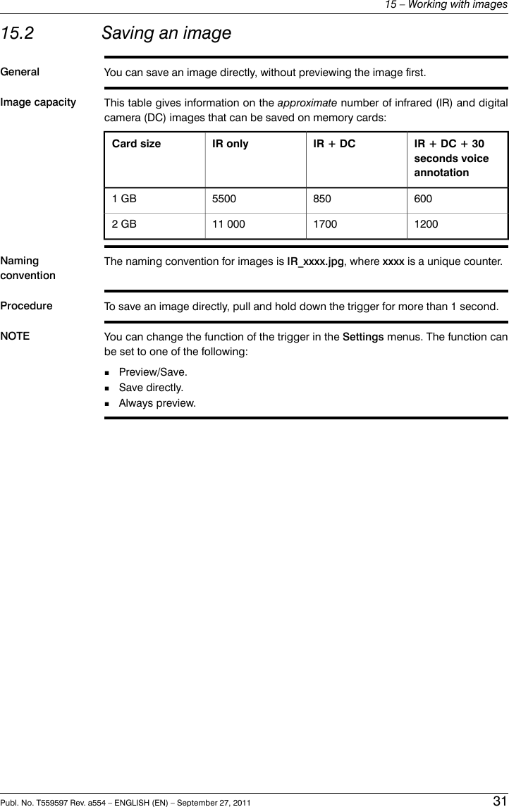 15.2 Saving an imageGeneral You can save an image directly, without previewing the image first.Image capacity This table gives information on the approximate number of infrared (IR) and digitalcamera (DC) images that can be saved on memory cards:IR + DC + 30seconds voiceannotationIR + DCIR onlyCard size60085055001 GB1200170011 0002 GBNamingconventionThe naming convention for images is IR_xxxx.jpg, where xxxx is a unique counter.Procedure To save an image directly, pull and hold down the trigger for more than 1 second.NOTE You can change the function of the trigger in the Settings menus. The function canbe set to one of the following:■Preview/Save.■Save directly.■Always preview.Publ. No. T559597 Rev. a554 – ENGLISH (EN) – September 27, 2011 3115 – Working with images