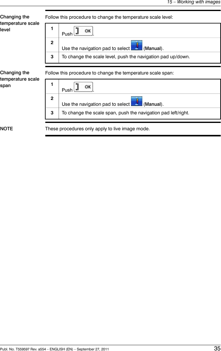 Changing thetemperature scalelevelFollow this procedure to change the temperature scale level:1Push .Use the navigation pad to select (Manual).2To change the scale level, push the navigation pad up/down.3Changing thetemperature scalespanFollow this procedure to change the temperature scale span:1Push .Use the navigation pad to select (Manual).2To change the scale span, push the navigation pad left/right.3NOTE These procedures only apply to live image mode.Publ. No. T559597 Rev. a554 – ENGLISH (EN) – September 27, 2011 3515 – Working with images