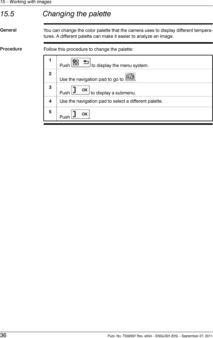 15.5 Changing the paletteGeneral You can change the color palette that the camera uses to display different tempera-tures. A different palette can make it easier to analyze an image.Procedure Follow this procedure to change the palette:Push to display the menu system.1Use the navigation pad to go to .2Push to display a submenu.3Use the navigation pad to select a different palette.4Push .536 Publ. No. T559597 Rev. a554 – ENGLISH (EN) – September 27, 201115 – Working with images