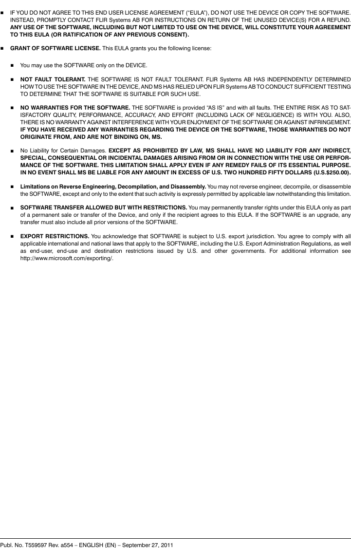 ■IF YOU DO NOT AGREE TO THIS END USER LICENSE AGREEMENT (“EULA”), DO NOT USE THE DEVICE OR COPY THE SOFTWARE.INSTEAD, PROMPTLY CONTACT FLIR Systems AB FOR INSTRUCTIONS ON RETURN OF THE UNUSED DEVICE(S) FOR A REFUND.ANY USE OF THE SOFTWARE, INCLUDING BUT NOT LIMITED TO USE ON THE DEVICE, WILL CONSTITUTE YOUR AGREEMENTTO THIS EULA (OR RATIFICATION OF ANY PREVIOUS CONSENT).■GRANT OF SOFTWARE LICENSE. This EULA grants you the following license:■You may use the SOFTWARE only on the DEVICE.■NOT FAULT TOLERANT. THE SOFTWARE IS NOT FAULT TOLERANT. FLIR Systems AB HAS INDEPENDENTLY DETERMINEDHOW TO USE THE SOFTWARE IN THE DEVICE, AND MS HAS RELIED UPON FLIR Systems AB TO CONDUCT SUFFICIENT TESTINGTO DETERMINE THAT THE SOFTWARE IS SUITABLE FOR SUCH USE.■NO WARRANTIES FOR THE SOFTWARE. THE SOFTWARE is provided “AS IS” and with all faults. THE ENTIRE RISK AS TO SAT-ISFACTORY QUALITY, PERFORMANCE, ACCURACY, AND EFFORT (INCLUDING LACK OF NEGLIGENCE) IS WITH YOU. ALSO,THERE IS NO WARRANTY AGAINST INTERFERENCE WITH YOUR ENJOYMENT OF THE SOFTWARE OR AGAINST INFRINGEMENT.IF YOU HAVE RECEIVED ANY WARRANTIES REGARDING THE DEVICE OR THE SOFTWARE, THOSE WARRANTIES DO NOTORIGINATE FROM, AND ARE NOT BINDING ON, MS.■No Liability for Certain Damages. EXCEPT AS PROHIBITED BY LAW, MS SHALL HAVE NO LIABILITY FOR ANY INDIRECT,SPECIAL, CONSEQUENTIAL OR INCIDENTAL DAMAGES ARISING FROM OR IN CONNECTION WITH THE USE OR PERFOR-MANCE OF THE SOFTWARE. THIS LIMITATION SHALL APPLY EVEN IF ANY REMEDY FAILS OF ITS ESSENTIAL PURPOSE.IN NO EVENT SHALL MS BE LIABLE FOR ANY AMOUNT IN EXCESS OF U.S. TWO HUNDRED FIFTY DOLLARS (U.S.$250.00).■Limitations on Reverse Engineering, Decompilation, and Disassembly. You may not reverse engineer, decompile, or disassemblethe SOFTWARE, except and only to the extent that such activity is expressly permitted by applicable law notwithstanding this limitation.■SOFTWARE TRANSFER ALLOWED BUT WITH RESTRICTIONS. You may permanently transfer rights under this EULA only as partof a permanent sale or transfer of the Device, and only if the recipient agrees to this EULA. If the SOFTWARE is an upgrade, anytransfer must also include all prior versions of the SOFTWARE.■EXPORT RESTRICTIONS. You acknowledge that SOFTWARE is subject to U.S. export jurisdiction. You agree to comply with allapplicable international and national laws that apply to the SOFTWARE, including the U.S. Export Administration Regulations, as wellas end-user, end-use and destination restrictions issued by U.S. and other governments. For additional information seehttp://www.microsoft.com/exporting/.Publ. No. T559597 Rev. a554 – ENGLISH (EN) – September 27, 2011