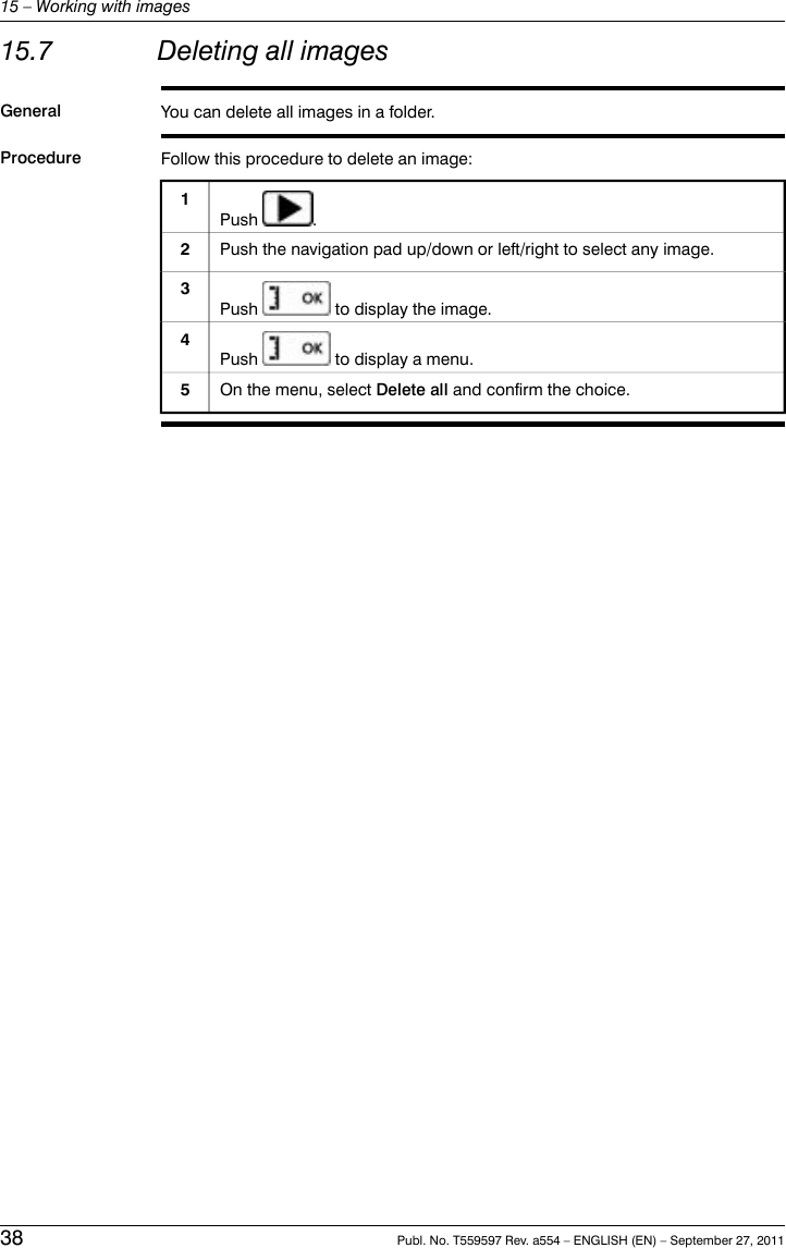 15.7 Deleting all imagesGeneral You can delete all images in a folder.Procedure Follow this procedure to delete an image:Push .1Push the navigation pad up/down or left/right to select any image.2Push to display the image.3Push to display a menu.4On the menu, select Delete all and confirm the choice.538 Publ. No. T559597 Rev. a554 – ENGLISH (EN) – September 27, 201115 – Working with images
