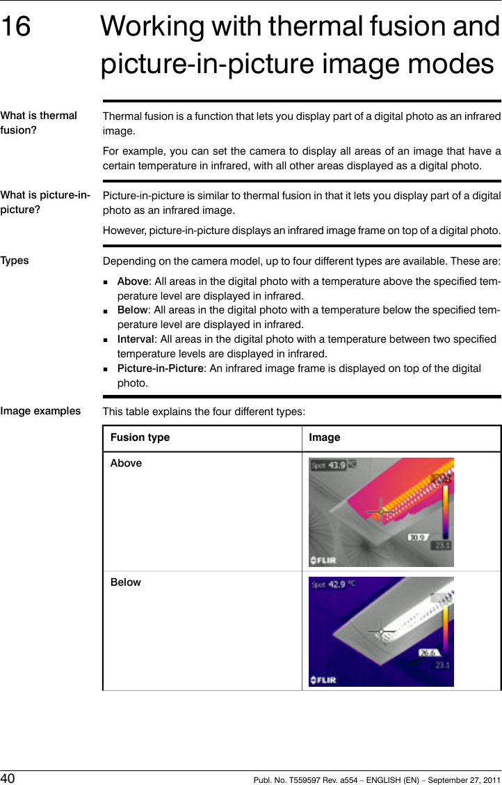16 Working with thermal fusion andpicture-in-picture image modesWhat is thermalfusion?Thermal fusion is a function that lets you display part of a digital photo as an infraredimage.For example, you can set the camera to display all areas of an image that have acertain temperature in infrared, with all other areas displayed as a digital photo.What is picture-in-picture?Picture-in-picture is similar to thermal fusion in that it lets you display part of a digitalphoto as an infrared image.However, picture-in-picture displays an infrared image frame on top of a digital photo.Types Depending on the camera model, up to four different types are available. These are:■Above: All areas in the digital photo with a temperature above the specified tem-perature level are displayed in infrared.■Below: All areas in the digital photo with a temperature below the specified tem-perature level are displayed in infrared.■Interval: All areas in the digital photo with a temperature between two specifiedtemperature levels are displayed in infrared.■Picture-in-Picture: An infrared image frame is displayed on top of the digitalphoto.Image examples This table explains the four different types:ImageFusion typeAboveBelow40 Publ. No. T559597 Rev. a554 – ENGLISH (EN) – September 27, 2011