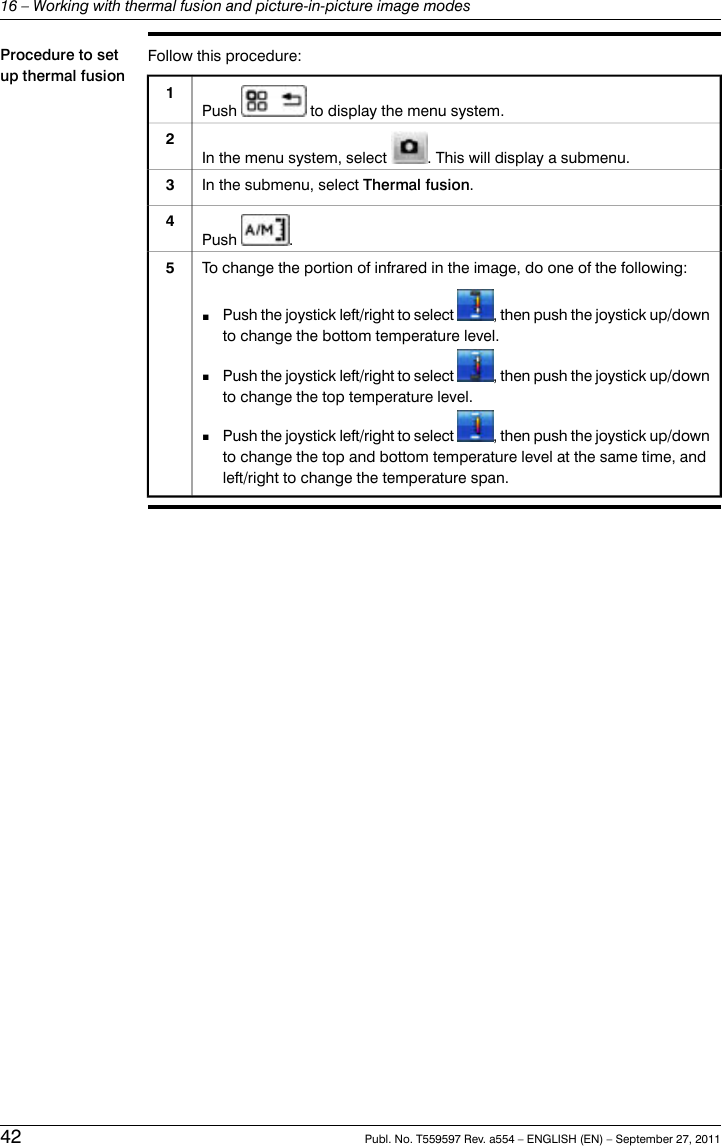 Procedure to setup thermal fusionFollow this procedure:1Push to display the menu system.In the menu system, select . This will display a submenu.2In the submenu, select Thermal fusion.3Push .4To change the portion of infrared in the image, do one of the following:■Push the joystick left/right to select , then push the joystick up/downto change the bottom temperature level.■Push the joystick left/right to select , then push the joystick up/downto change the top temperature level.■Push the joystick left/right to select , then push the joystick up/downto change the top and bottom temperature level at the same time, andleft/right to change the temperature span.542 Publ. No. T559597 Rev. a554 – ENGLISH (EN) – September 27, 201116 – Working with thermal fusion and picture-in-picture image modes