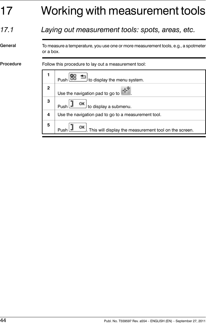 17 Working with measurement tools17.1 Laying out measurement tools: spots, areas, etc.General To measure a temperature, you use one or more measurement tools, e.g., a spotmeteror a box.Procedure Follow this procedure to lay out a measurement tool:Push to display the menu system.1Use the navigation pad to go to .2Push to display a submenu.3Use the navigation pad to go to a measurement tool.4Push . This will display the measurement tool on the screen.544 Publ. No. T559597 Rev. a554 – ENGLISH (EN) – September 27, 2011