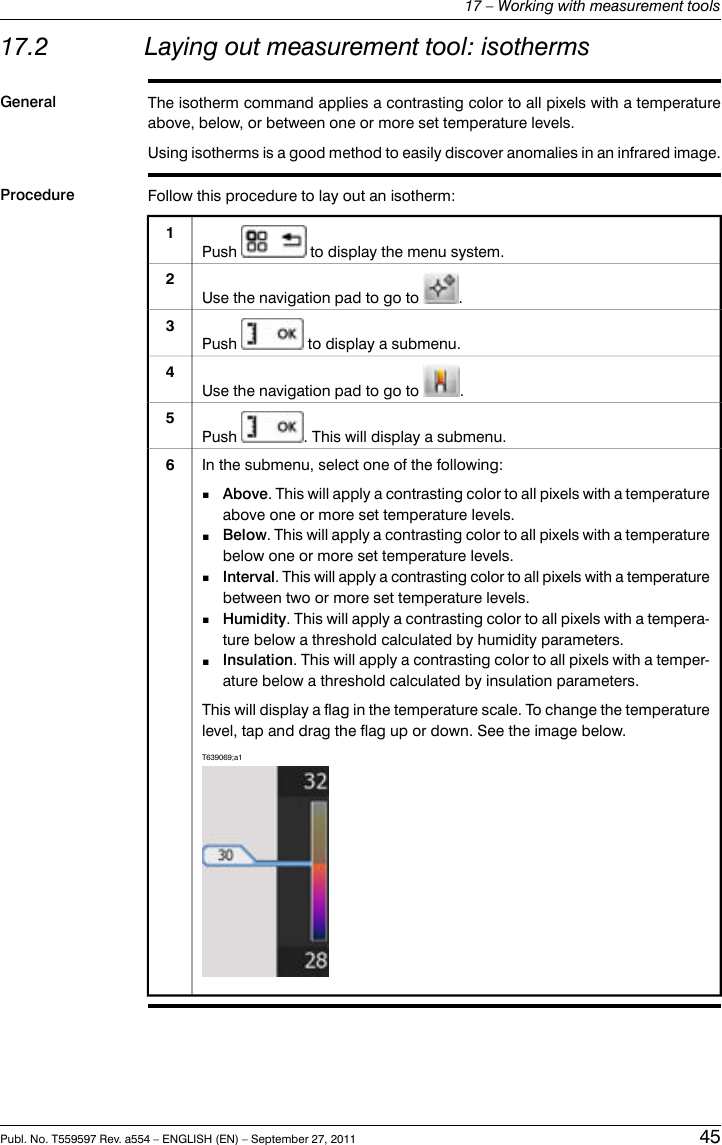 17.2 Laying out measurement tool: isothermsGeneral The isotherm command applies a contrasting color to all pixels with a temperatureabove, below, or between one or more set temperature levels.Using isotherms is a good method to easily discover anomalies in an infrared image.Procedure Follow this procedure to lay out an isotherm:Push to display the menu system.1Use the navigation pad to go to .2Push to display a submenu.3Use the navigation pad to go to .4Push . This will display a submenu.5In the submenu, select one of the following:■Above. This will apply a contrasting color to all pixels with a temperatureabove one or more set temperature levels.■Below. This will apply a contrasting color to all pixels with a temperaturebelow one or more set temperature levels.■Interval. This will apply a contrasting color to all pixels with a temperaturebetween two or more set temperature levels.■Humidity. This will apply a contrasting color to all pixels with a tempera-ture below a threshold calculated by humidity parameters.■Insulation. This will apply a contrasting color to all pixels with a temper-ature below a threshold calculated by insulation parameters.This will display a flag in the temperature scale. To change the temperaturelevel, tap and drag the flag up or down. See the image below.T639069;a16Publ. No. T559597 Rev. a554 – ENGLISH (EN) – September 27, 2011 4517 – Working with measurement tools