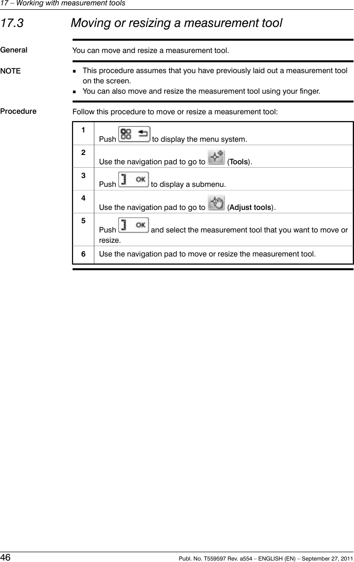 17.3 Moving or resizing a measurement toolGeneral You can move and resize a measurement tool.NOTE This procedure assumes that you have previously laid out a measurement toolon the screen.■■You can also move and resize the measurement tool using your finger.Procedure Follow this procedure to move or resize a measurement tool:Push to display the menu system.1Use the navigation pad to go to (Tools).2Push to display a submenu.3Use the navigation pad to go to (Adjust tools).4Push and select the measurement tool that you want to move orresize.5Use the navigation pad to move or resize the measurement tool.646 Publ. No. T559597 Rev. a554 – ENGLISH (EN) – September 27, 201117 – Working with measurement tools