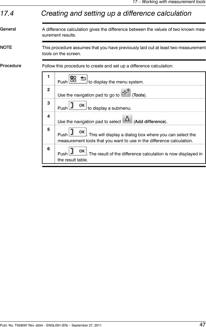 17.4 Creating and setting up a difference calculationGeneral A difference calculation gives the difference between the values of two known mea-surement results.NOTE This procedure assumes that you have previously laid out at least two measurementtools on the screen.Procedure Follow this procedure to create and set up a difference calculation:Push to display the menu system.1Use the navigation pad to go to (Tools).2Push to display a submenu.3Use the navigation pad to select (Add difference).4Push . This will display a dialog box where you can select themeasurement tools that you want to use in the difference calculation.5Push . The result of the difference calculation is now displayed inthe result table.6Publ. No. T559597 Rev. a554 – ENGLISH (EN) – September 27, 2011 4717 – Working with measurement tools