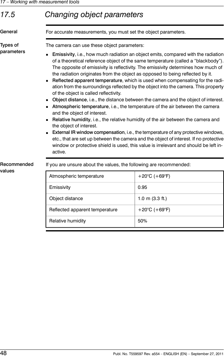 17.5 Changing object parametersGeneral For accurate measurements, you must set the object parameters.Types ofparametersThe camera can use these object parameters:Emissivity, i.e., how much radiation an object emits, compared with the radiationof a theoretical reference object of the same temperature (called a “blackbody”).The opposite of emissivity is reflectivity. The emissivity determines how much ofthe radiation originates from the object as opposed to being reflected by it.■■Reflected apparent temperature, which is used when compensating for the radi-ation from the surroundings reflected by the object into the camera. This propertyof the object is called reflectivity.■Object distance, i.e., the distance between the camera and the object of interest.■Atmospheric temperature, i.e., the temperature of the air between the cameraand the object of interest.■Relative humidity, i.e., the relative humidity of the air between the camera andthe object of interest.■External IR window compensation, i.e., the temperature of any protective windows,etc., that are set up between the camera and the object of interest. If no protectivewindow or protective shield is used, this value is irrelevant and should be left in-active.RecommendedvaluesIf you are unsure about the values, the following are recommended:Atmospheric temperature +20°C (+69°F)0.95Emissivity1.0 m (3.3 ft.)Object distance+20°C (+69°F)Reflected apparent temperature50%Relative humidity48 Publ. No. T559597 Rev. a554 – ENGLISH (EN) – September 27, 201117 – Working with measurement tools