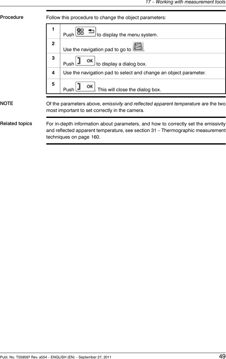 Procedure Follow this procedure to change the object parameters:Push to display the menu system.1Use the navigation pad to go to .2Push to display a dialog box.3Use the navigation pad to select and change an object parameter.4Push . This will close the dialog box.5NOTE Of the parameters above, emissivity and reflected apparent temperature are the twomost important to set correctly in the camera.Related topics For in-depth information about parameters, and how to correctly set the emissivityand reflected apparent temperature, see section 31 – Thermographic measurementtechniques on page 160.Publ. No. T559597 Rev. a554 – ENGLISH (EN) – September 27, 2011 4917 – Working with measurement tools