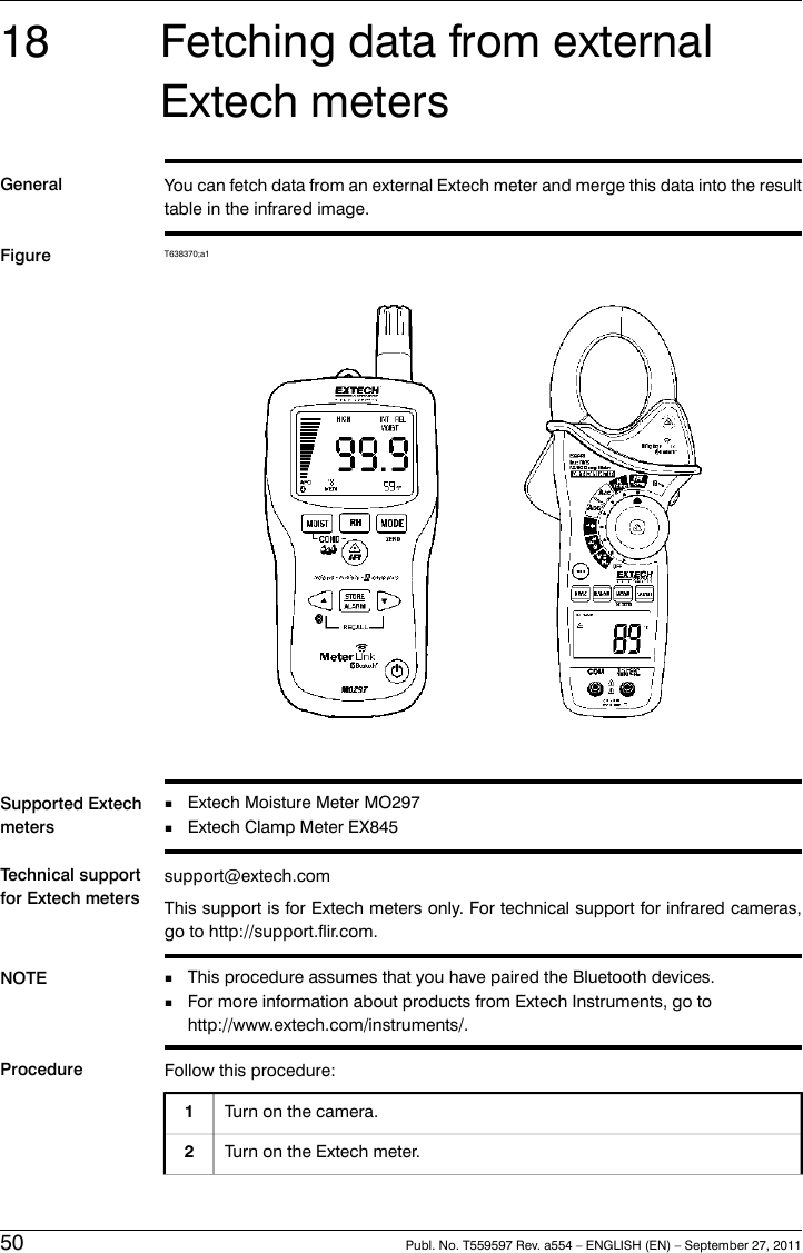 18 Fetching data from externalExtech metersGeneral You can fetch data from an external Extech meter and merge this data into the resulttable in the infrared image.Figure T638370;a1Supported ExtechmetersExtech Moisture Meter MO297■■Extech Clamp Meter EX845Technical supportfor Extech meterssupport@extech.comThis support is for Extech meters only. For technical support for infrared cameras,go to http://support.flir.com.NOTE This procedure assumes that you have paired the Bluetooth devices.■■For more information about products from Extech Instruments, go tohttp://www.extech.com/instruments/.Procedure Follow this procedure:Turn on the camera.1Turn on the Extech meter.250 Publ. No. T559597 Rev. a554 – ENGLISH (EN) – September 27, 2011