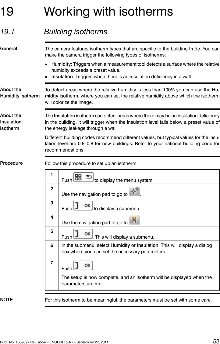 19 Working with isotherms19.1 Building isothermsGeneral The camera features isotherm types that are specific to the building trade. You canmake the camera trigger the following types of isotherms:■Humidity: Triggers when a measurement tool detects a surface where the relativehumidity exceeds a preset value.■Insulation: Triggers when there is an insulation deficiency in a wall.About theHumidity isothermTo detect areas where the relative humidity is less than 100% you can use the Hu-midity isotherm, where you can set the relative humidity above which the isothermwill colorize the image.About theInsulationisothermThe Insulation isotherm can detect areas where there may be an insulation deficiencyin the building. It will trigger when the insulation level falls below a preset value ofthe energy leakage through a wall.Different building codes recommend different values, but typical values for the insu-lation level are 0.6–0.8 for new buildings. Refer to your national building code forrecommendations.Procedure Follow this procedure to set up an isotherm:Push to display the menu system.1Use the navigation pad to go to .2Push to display a submenu.3Use the navigation pad to go to .4Push . This will display a submenu.5In the submenu, select Humidity or Insulation. This will display a dialogbox where you can set the necessary parameters.6Push .The setup is now complete, and an isotherm will be displayed when theparameters are met.7NOTE For this isotherm to be meaningful, the parameters must be set with some care.Publ. No. T559597 Rev. a554 – ENGLISH (EN) – September 27, 2011 53
