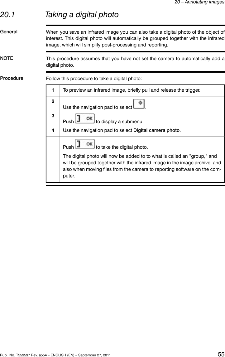 20.1 Taking a digital photoGeneral When you save an infrared image you can also take a digital photo of the object ofinterest. This digital photo will automatically be grouped together with the infraredimage, which will simplify post-processing and reporting.NOTE This procedure assumes that you have not set the camera to automatically add adigital photo.Procedure Follow this procedure to take a digital photo:To preview an infrared image, briefly pull and release the trigger.1Use the navigation pad to select .2Push to display a submenu.3Use the navigation pad to select Digital camera photo.4Push to take the digital photo.The digital photo will now be added to to what is called an “group,” andwill be grouped together with the infrared image in the image archive, andalso when moving files from the camera to reporting software on the com-puter.Publ. No. T559597 Rev. a554 – ENGLISH (EN) – September 27, 2011 5520 – Annotating images