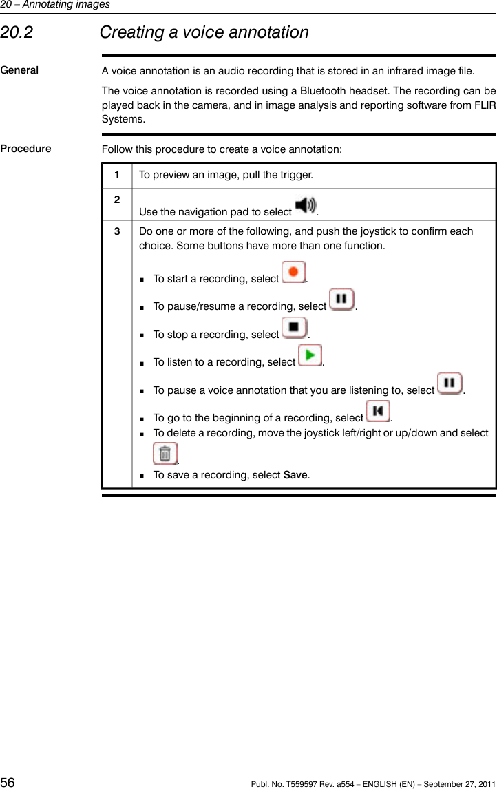 20.2 Creating a voice annotationGeneral A voice annotation is an audio recording that is stored in an infrared image file.The voice annotation is recorded using a Bluetooth headset. The recording can beplayed back in the camera, and in image analysis and reporting software from FLIRSystems.Procedure Follow this procedure to create a voice annotation:To preview an image, pull the trigger.1Use the navigation pad to select .2Do one or more of the following, and push the joystick to confirm eachchoice. Some buttons have more than one function.■To start a recording, select .■To pause/resume a recording, select .■To stop a recording, select .■To listen to a recording, select .■To pause a voice annotation that you are listening to, select .■To go to the beginning of a recording, select .■To delete a recording, move the joystick left/right or up/down and select.■To save a recording, select Save.356 Publ. No. T559597 Rev. a554 – ENGLISH (EN) – September 27, 201120 – Annotating images