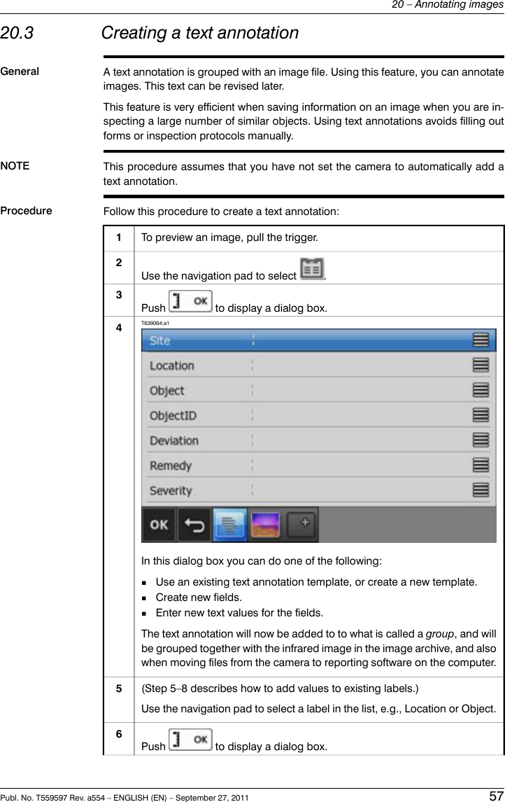 20.3 Creating a text annotationGeneral A text annotation is grouped with an image file. Using this feature, you can annotateimages. This text can be revised later.This feature is very efficient when saving information on an image when you are in-specting a large number of similar objects. Using text annotations avoids filling outforms or inspection protocols manually.NOTE This procedure assumes that you have not set the camera to automatically add atext annotation.Procedure Follow this procedure to create a text annotation:To preview an image, pull the trigger.1Use the navigation pad to select .2Push to display a dialog box.3T639064;a1In this dialog box you can do one of the following:■Use an existing text annotation template, or create a new template.■Create new fields.■Enter new text values for the fields.The text annotation will now be added to to what is called a group, and willbe grouped together with the infrared image in the image archive, and alsowhen moving files from the camera to reporting software on the computer.4(Step 5–8 describes how to add values to existing labels.)Use the navigation pad to select a label in the list, e.g., Location or Object.5Push to display a dialog box.6Publ. No. T559597 Rev. a554 – ENGLISH (EN) – September 27, 2011 5720 – Annotating images