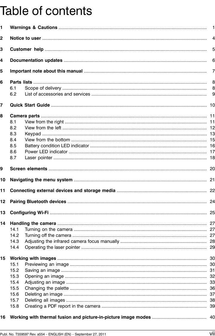 Table of contents11 Warnings &amp; Cautions .....................................................................................................................42 Notice to user ..................................................................................................................................53 Customer help ................................................................................................................................64 Documentation updates .................................................................................................................75 Important note about this manual .................................................................................................86 Parts lists .........................................................................................................................................86.1 Scope of delivery ..................................................................................................................96.2 List of accessories and services ...........................................................................................107 Quick Start Guide ...........................................................................................................................118 Camera parts ...................................................................................................................................118.1 View from the right ................................................................................................................128.2 View from the left ..................................................................................................................138.3 Keypad ..................................................................................................................................158.4 View from the bottom ...........................................................................................................168.5 Battery condition LED indicator ............................................................................................178.6 Power LED indicator .............................................................................................................188.7 Laser pointer .........................................................................................................................209 Screen elements .............................................................................................................................2110 Navigating the menu system .........................................................................................................2211 Connecting external devices and storage media .......................................................................2412 Pairing Bluetooth devices ..............................................................................................................2513 Configuring Wi-Fi ............................................................................................................................2714 Handling the camera ......................................................................................................................2714.1 Turning on the camera .........................................................................................................2714.2 Turning off the camera ..........................................................................................................2814.3 Adjusting the infrared camera focus manually ....................................................................2914.4 Operating the laser pointer ...................................................................................................3015 Working with images ......................................................................................................................3015.1 Previewing an image ............................................................................................................3115.2 Saving an image ...................................................................................................................3215.3 Opening an image ................................................................................................................3315.4 Adjusting an image ...............................................................................................................3615.5 Changing the palette ............................................................................................................3715.6 Deleting an image .................................................................................................................3815.7 Deleting all images ...............................................................................................................3915.8 Creating a PDF report in the camera ...................................................................................4016 Working with thermal fusion and picture-in-picture image modes ...........................................Publ. No. T559597 Rev. a554 – ENGLISH (EN) – September 27, 2011 vii