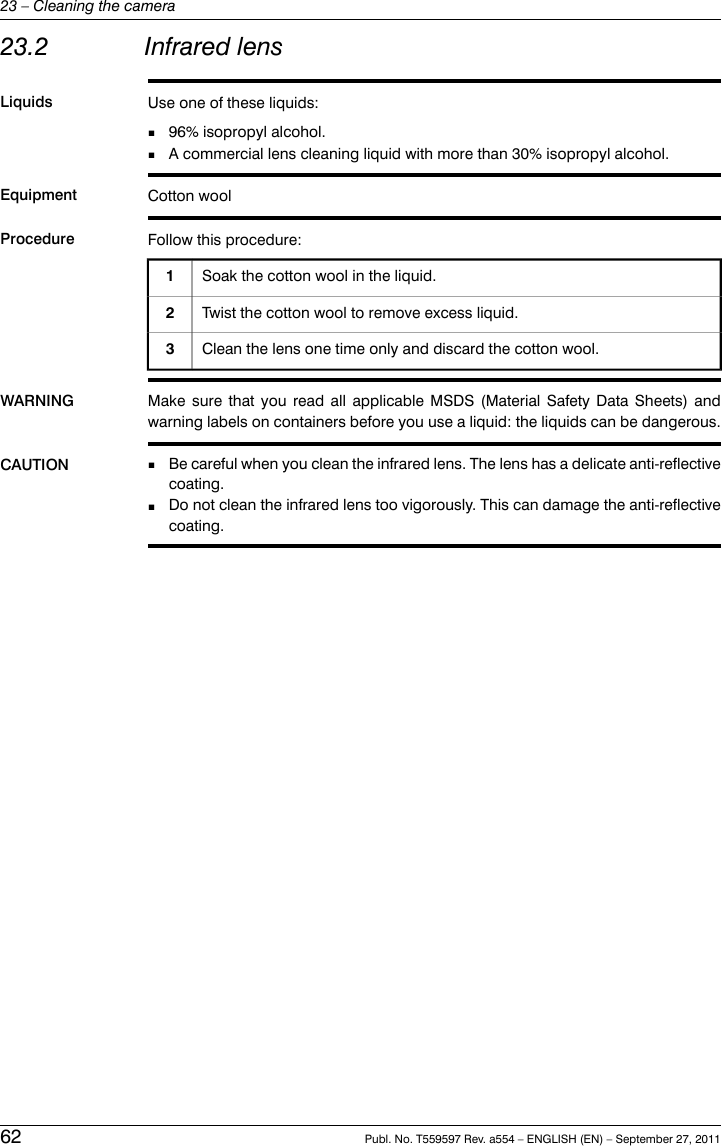 23.2 Infrared lensLiquids Use one of these liquids:■96% isopropyl alcohol.■A commercial lens cleaning liquid with more than 30% isopropyl alcohol.Equipment Cotton woolProcedure Follow this procedure:Soak the cotton wool in the liquid.1Twist the cotton wool to remove excess liquid.2Clean the lens one time only and discard the cotton wool.3WARNING Make sure that you read all applicable MSDS (Material Safety Data Sheets) andwarning labels on containers before you use a liquid: the liquids can be dangerous.CAUTION Be careful when you clean the infrared lens. The lens has a delicate anti-reflectivecoating.■■Do not clean the infrared lens too vigorously. This can damage the anti-reflectivecoating.62 Publ. No. T559597 Rev. a554 – ENGLISH (EN) – September 27, 201123 – Cleaning the camera