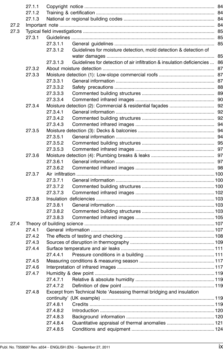 8427.1.1 Copyright notice ...................................................................................................8427.1.2 Training &amp; certification ..........................................................................................8427.1.3 National or regional building codes .....................................................................8427.2 Important note ......................................................................................................................8527.3 Typical field investigations ....................................................................................................8527.3.1 Guidelines .............................................................................................................8527.3.1.1 General guidelines ............................................................................8527.3.1.2 Guidelines for moisture detection, mold detection &amp; detection ofwater damages ..................................................................................8627.3.1.3 Guidelines for detection of air infiltration &amp; insulation deficiencies ...8727.3.2 About moisture detection .....................................................................................8727.3.3 Moisture detection (1): Low-slope commercial roofs ..........................................8727.3.3.1 General information ...........................................................................8827.3.3.2 Safety precautions ............................................................................8927.3.3.3 Commented building structures .......................................................9027.3.3.4 Commented infrared images ............................................................9227.3.4 Moisture detection (2): Commercial &amp; residential façades ..................................9227.3.4.1 General information ...........................................................................9227.3.4.2 Commented building structures .......................................................9427.3.4.3 Commented infrared images ............................................................9427.3.5 Moisture detection (3): Decks &amp; balconies ..........................................................9427.3.5.1 General information ...........................................................................9527.3.5.2 Commented building structures .......................................................9727.3.5.3 Commented infrared images ............................................................9727.3.6 Moisture detection (4): Plumbing breaks &amp; leaks ................................................9727.3.6.1 General information ...........................................................................9827.3.6.2 Commented infrared images ............................................................10027.3.7 Air infiltration .........................................................................................................10027.3.7.1 General information ...........................................................................10027.3.7.2 Commented building structures .......................................................10227.3.7.3 Commented infrared images ............................................................10327.3.8 Insulation deficiencies ..........................................................................................10327.3.8.1 General information ...........................................................................10327.3.8.2 Commented building structures .......................................................10527.3.8.3 Commented infrared images ............................................................10727.4 Theory of building science ...................................................................................................10727.4.1 General information ..............................................................................................10827.4.2 The effects of testing and checking .....................................................................10927.4.3 Sources of disruption in thermography ................................................................11127.4.4 Surface temperature and air leaks .......................................................................11127.4.4.1 Pressure conditions in a building .....................................................11727.4.5 Measuring conditions &amp; measuring season .........................................................11727.4.6 Interpretation of infrared images ..........................................................................11927.4.7 Humidity &amp; dew point ...........................................................................................11927.4.7.1 Relative &amp; absolute humidity ............................................................11927.4.7.2 Definition of dew point ......................................................................11927.4.8 Excerpt from Technical Note ‘Assessing thermal bridging and insulationcontinuity’ (UK example) ......................................................................................11927.4.8.1 Credits ...............................................................................................12027.4.8.2 Introduction .......................................................................................12027.4.8.3 Background information ...................................................................12127.4.8.4 Quantitative appraisal of thermal anomalies ....................................12427.4.8.5 Conditions and equipment ...............................................................Publ. No. T559597 Rev. a554 – ENGLISH (EN) – September 27, 2011 ix