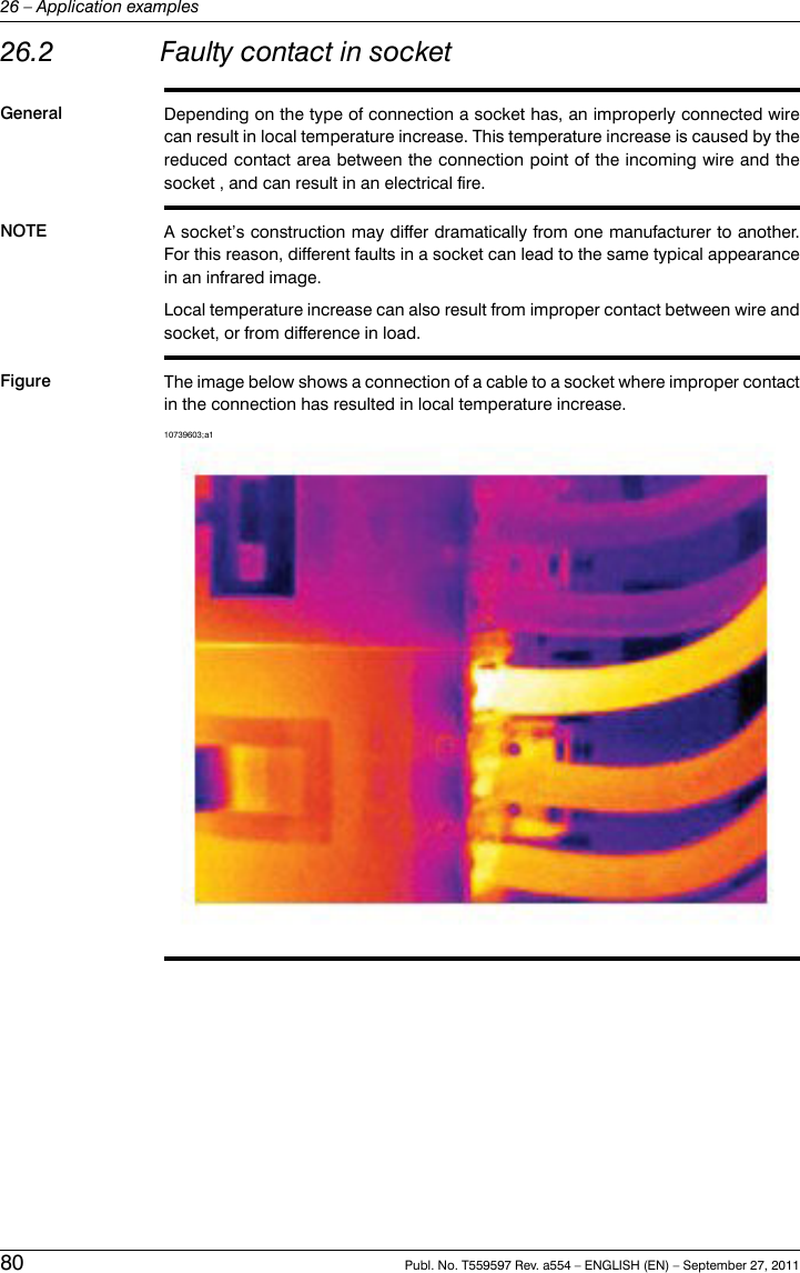 26.2 Faulty contact in socketGeneral Depending on the type of connection a socket has, an improperly connected wirecan result in local temperature increase. This temperature increase is caused by thereduced contact area between the connection point of the incoming wire and thesocket , and can result in an electrical fire.NOTE A socket’s construction may differ dramatically from one manufacturer to another.For this reason, different faults in a socket can lead to the same typical appearancein an infrared image.Local temperature increase can also result from improper contact between wire andsocket, or from difference in load.Figure The image below shows a connection of a cable to a socket where improper contactin the connection has resulted in local temperature increase.10739603;a180 Publ. No. T559597 Rev. a554 – ENGLISH (EN) – September 27, 201126 – Application examples